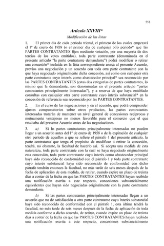 551
Artículo XXVIII*
Modificación de las listas
1. El primer día de cada período trienal, el primero de los cuales empezará
el 1º de enero de 1958 (o el primer día de cualquier otro período* que las
PARTES CONTRATANTES fijen mediante votación, por una mayoría de dos
tercios de los votos emitidos), toda parte contratante (denominada en el
presente artículo "la parte contratante demandante") podrá modificar o retirar
una concesión* incluida en la lista correspondiente anexa al presente Acuerdo,
previos una negociación y un acuerdo con toda otra parte contratante con la
que haya negociado originalmente dicha concesión, así como con cualquier otra
parte contratante cuyo interés como abastecedor principal* sea reconocido por
las PARTES CONTRATANTES (estas dos categorías de partes contratantes, lo
mismo que la demandante, son denominadas en el presente artículo "partes
contratantes principalmente interesadas"), y a reserva de que haya entablado
consultas con cualquier otra parte contratante cuyo interés substancial* en la
concesión de referencia sea reconocido por las PARTES CONTRATANTES.
2. En el curso de las negociaciones y en el acuerdo, que podrá comprender
ajustes compensatorios sobre otros productos, las partes contratantes
interesadas tratarán de mantener un nivel general de concesiones recíprocas y
mutuamente ventajosas no menos favorable para el comercio que el que
resultaba del presente Acuerdo antes de las negociaciones.
3. a) Si las partes contratantes principalmente interesadas no pueden
llegar a un acuerdo antes del 1º de enero de 1958 o de la expiración de cualquier
otro período de aquellos a que se refiere el párrafo 1 del presente artículo, la
parte contratante que tenga el propósito de modificar o retirar la concesión,
tendrá, no obstante, la facultad de hacerlo así. Si adopta una medida de esta
naturaleza, toda parte contratante con la cual se haya negociado originalmente
esta concesión, toda parte contratante cuyo interés como abastecedor principal
haya sido reconocido de conformidad con el párrafo 1 y toda parte contratante
cuyo interés substancial haya sido reconocido de conformidad con dicho
párrafo tendrán entonces la facultad, no más tarde de seis meses después de la
fecha de aplicación de esta medida, de retirar, cuando expire un plazo de treinta
días a contar de la fecha en que las PARTES CONTRATANTES hayan recibido
una notificación escrita a este respecto, concesiones substancialmente
equivalentes que hayan sido negociadas originalmente con la parte contratante
demandante.
b) Si las partes contratantes principalmente interesadas llegan a un
acuerdo que no dé satisfacción a otra parte contratante cuyo interés substancial
haya sido reconocido de conformidad con el párrafo 1, esta última tendrá la
facultad, no más tarde de seis meses después de la fecha de aplicación de toda
medida conforme a dicho acuerdo, de retirar, cuando expire un plazo de treinta
días a contar de la fecha en que las PARTES CONTRATANTES hayan recibido
una notificación escrita a este respecto, concesiones substancialmente
 