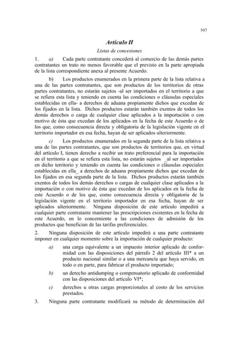 507
Artículo II
Listas de concesiones
1. a) Cada parte contratante concederá al comercio de las demás partes
contratantes un trato no menos favorable que el previsto en la parte apropiada
de la lista correspondiente anexa al presente Acuerdo.
b) Los productos enumerados en la primera parte de la lista relativa a
una de las partes contratantes, que son productos de los territorios de otras
partes contratantes, no estarán sujetos -al ser importados en el territorio a que
se refiera esta lista y teniendo en cuenta las condiciones o cláusulas especiales
establecidas en ella- a derechos de aduana propiamente dichos que excedan de
los fijados en la lista. Dichos productos estarán también exentos de todos los
demás derechos o carga de cualquier clase aplicados a la importación o con
motivo de ésta que excedan de los aplicados en la fecha de este Acuerdo o de
los que, como consecuencia directa y obligatoria de la legislación vigente en el
territorio importador en esa fecha, hayan de ser aplicados ulteriormente.
c) Los productos enumerados en la segunda parte de la lista relativa a
una de las partes contratantes, que son productos de territorios que, en virtud
del artículo I, tienen derecho a recibir un trato preferencial para la importación
en el territorio a que se refiera esta lista, no estarán sujetos _al ser importados
en dicho territorio y teniendo en cuenta las condiciones o cláusulas especiales
establecidas en ella_ a derechos de aduana propiamente dichos que excedan de
los fijados en esa segunda parte de la lista. Dichos productos estarán también
exentos de todos los demás derechos o cargas de cualquier clase aplicados a la
importación o con motivo de ésta que excedan de los aplicados en la fecha de
este Acuerdo o de los que, como consecuencia directa y obligatoria de la
legislación vigente en el territorio importador en esa fecha, hayan de ser
aplicados ulteriormente. Ninguna disposición de este artículo impedirá a
cualquier parte contratante mantener las prescripciones existentes en la fecha de
este Acuerdo, en lo concerniente a las condiciones de admisión de los
productos que benefician de las tarifas preferenciales.
2. Ninguna disposición de este artículo impedirá a una parte contratante
imponer en cualquier momento sobre la importación de cualquier producto:
a) una carga equivalente a un impuesto interior aplicado de confor-
midad con las disposiciones del párrafo 2 del artículo III* a un
producto nacional similar o a una mercancía que haya servido, en
todo o en parte, para fabricar el producto importado;
b) un derecho antidumping o compensatorio aplicado de conformidad
con las disposiciones del artículo VI*;
c) derechos u otras cargas proporcionales al costo de los servicios
prestados.
3. Ninguna parte contratante modificará su método de determinación del
 