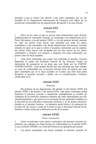 555
principio a que se refiere este párrafo a una parte contratante que no sea
miembro de la Organización Internacional de Comercio será objeto de un
acuerdo de conformidad con las disposiciones del párrafo 5 de este artículo.
Artículo XXX
Enmiendas
1. Salvo en los casos en que se prevén otras disposiciones para efectuar
modificaciones en el presente Acuerdo, las enmiendas a las disposiciones de la
Parte I del mismo, a las del artículo XXIX o a las del presente artículo entrarán
en vigor tan pronto como hayan sido aceptadas por todas las partes
contratantes, y las enmiendas a las demás disposiciones del presente Acuerdo
entrarán en vigor, en lo que se refiere a las partes contratantes que las acepten,
tan pronto como hayan sido aceptadas por los dos tercios de las partes
contratantes y, después, con respecto a cualquier otra parte contratante, tan
pronto como las haya aceptado.
2. Toda parte contratante que acepte una enmienda al presente Acuerdo
depositará en poder del Secretario General de las Naciones Unidas un
instrumento de aceptación en un plazo que será fijado por las PARTES
CONTRATANTES. Estas podrán decidir que una enmienda que haya entrado
en vigor de conformidad con el presente artículo tiene tal carácter que toda
parte contratante que no la haya aceptado en el plazo que ellas fijen podrá
denunciar el presente Acuerdo o podrá, con su consentimiento, continuar
siendo parte en él.
Artículo XXXI
Denuncia
Sin perjuicio de las disposiciones del párrafo 12 del artículo XVIII, del
artículo XXIII o del párrafo 2 del artículo XXX, toda parte contratante podrá
denunciar el presente Acuerdo o denunciarlo separadamente en nombre de
cualquiera de los territorios aduaneros distintos que estén representados por ella
internacionalmente y que gocen en ese momento de una autonomía completa en
la dirección de sus relaciones comerciales exteriores y en las demás cuestiones
tratadas en el presente Acuerdo. La denuncia surtirá efecto a la expiración de
un plazo de seis meses a contar de la fecha en que el Secretario General de las
Naciones Unidas reciba una notificación escrita de la misma.
Artículo XXXII
Partes contratantes
1. Serán considerados como partes contratantes del presente Acuerdo los
gobiernos que apliquen sus disposiciones de conformidad con el artículo XXVI
o con el artículo XXXIII o en virtud del Protocolo de aplicación provisional.
2. Las partes contratantes que hayan aceptado el presente Acuerdo de
 