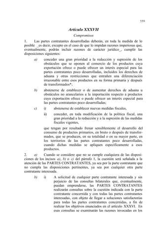 559
Artículo XXXVII
Compromisos
1. Las partes contratantes desarrolladas deberán, en toda la medida de lo
posible _es decir, excepto en el caso de que lo impidan razones imperiosas que,
eventualmente, podrán incluir razones de carácter jurídico_, cumplir las
disposiciones siguientes:
a) conceder una gran prioridad a la reducción y supresión de los
obstáculos que se oponen al comercio de los productos cuya
exportación ofrece o puede ofrecer un interés especial para las
partes contratantes poco desarrolladas, incluidos los derechos de
aduana y otras restricciones que entrañen una diferenciación
irrazonable entre esos productos en su forma primaria y después
de transformados*;
b) abstenerse de establecer o de aumentar derechos de aduana u
obstáculos no arancelarios a la importación respecto a productos
cuya exportación ofrece o puede ofrecer un interés especial para
las partes contratantes poco desarrolladas;
c) i) abstenerse de establecer nuevas medidas fiscales,
ii) conceder, en toda modificación de la política fiscal, una
gran prioridad a la reducción y a la supresión de las medidas
fiscales vigentes,
que tengan por resultado frenar sensiblemente el desarrollo del
consumo de productos primarios, en bruto o después de transfor-
mados, que se producen, en su totalidad o en su mayor parte, en
los territorios de las partes contratantes poco desarrolladas,
cuando dichas medidas se apliquen específicamente a esos
productos.
2. a) Cuando se considere que no se cumple cualquiera de las disposi-
ciones de los incisos a), b) o c) del párrafo 1, la cuestión será señalada a la
atención de las PARTES CONTRATANTES, ya sea por la parte contratante que
no cumpla las disposiciones pertinentes, ya sea por cualquier otra parte
contratante interesada.
b) i) A solicitud de cualquier parte contratante interesada y sin
perjuicio de las consultas bilaterales que, eventualmente,
puedan emprenderse, las PARTES CONTRATANTES
realizarán consultas sobre la cuestión indicada con la parte
contratante concernida y con todas las partes contratantes
interesadas, con objeto de llegar a soluciones satisfactorias
para todas las partes contratantes concernidas, a fin de
realizar los objetivos enunciados en el artículo XXXVI. En
esas consultas se examinarán las razones invocadas en los
 