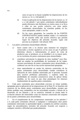 560
casos en que no se hayan cumplido las disposiciones de los
incisos a), b) o c) del párrafo 1.
ii) Como la aplicación de las disposiciones de los incisos a), b)
o c) del párrafo 1 por partes contratantes individualmente
puede efectuarse más fácilmente en ciertos casos si se lleva
a cabo en una acción colectiva con otras partes
contratantes desarrolladas, las consultas podrán, en los
casos apropiados, tender a ese fin.
iii) En los casos apropiados, las consultas de las PARTES
CONTRATANTES podrán también tender a la realización
de un acuerdo sobre una acción colectiva que permita
lograr los objetivos del presente Acuerdo, según está
previsto en el párrafo 1 del artículo XXV.
3. Las partes contratantes desarrolladas deberán:
a) hacer cuanto esté a su alcance para mantener los márgenes
comerciales a niveles equitativos en los casos en que el gobierno
determine, directa o indirectamente, el precio de venta de
productos que se producen, en su totalidad o en su mayor parte,
en los territorios de partes contratantes poco desarrolladas;
b) considerar activamente la adopción de otras medidas* cuya fina-
lidad sea ampliar las posibilidades de incremento de las impor-
taciones procedentes de partes contratantes poco desarrolladas, y
colaborar con este fin en una acción internacional apropiada;
c) tener especialmente en cuenta los intereses comerciales de las
partes contratantes poco desarrolladas cuando consideren la
aplicación de otras medidas autorizadas por el presente Acuerdo
para resolver problemas particulares, y explorar todas las
posibilidades de remedios constructivos antes de aplicar dichas
medidas, en los casos en que éstas perjudiquen los intereses
fundamentales de aquellas partes contratantes.
4. Cada parte contratante poco desarrollada conviene en tomar medidas
apropiadas para la aplicación de las disposiciones de la Parte IV en beneficio del
comercio de las demás partes contratantes poco desarrolladas, siempre que
dichas medidas sean compatibles con las necesidades actuales y futuras de su
desarrollo, de sus finanzas y de su comercio, teniendo en cuenta tanto la
evolución anterior del intercambio como los intereses comerciales del conjunto
de las partes contratantes poco desarrolladas.
5. En el cumplimiento de los compromisos enunciados en los párrafos 1
a 4, cada parte contratante ofrecerá a cualquiera o cualesquiera otras partes
contratantes interesadas la oportunidad rápida y completa de celebrar consultas
según los procedimientos normales del presente Acuerdo con respecto a
cualquier cuestión o dificultad que pueda plantearse.
 