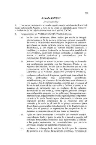 561
Artículo XXXVIII
Acción colectiva
1. Las partes contratantes, actuando colectivamente, colaborarán dentro del
marco del presente Acuerdo y fuera de él, según sea apropiado, para promover
la realización de los objetivos enunciados en el artículo XXXVI.
2. Especialmente, las PARTES CONTRATANTES deberán:
a) en los casos apropiados, obrar, incluso por medio de arreglos
internacionales, a fin de asegurar condiciones mejores y aceptables
de acceso a los mercados mundiales para los productos primarios
que ofrecen un interés particular para las partes contratantes poco
desarrolladas, y con objeto de elaborar medidas destinadas a
estabilizar y a mejorar la situación de los mercados mundiales de
esos productos, incluyendo medidas destinadas a estabilizar los
precios a niveles equitativos y remuneradores para las
exportaciones de tales productos;
b) procurar conseguir en materia de política comercial y de desarrollo
una colaboración apropiada con las Naciones Unidas y sus
órganos e instituciones, incluso con las instituciones que se creen
eventualmente sobre la base de las Recomendaciones de la
Conferencia de las Naciones Unidas sobre Comercio y Desarrollo;
c) colaborar en el análisis de los planes y políticas de desarrollo de las
partes contratantes poco desarrolladas consideradas
individualmente y en el examen de las relaciones entre el comercio
y la ayuda, a fin de elaborar medidas concretas que favorezcan el
desarrollo del potencial de exportación y faciliten el acceso a los
mercados de exportación para los productos de las industrias
desarrolladas de ese modo, y, a este respecto, procurar conseguir
una colaboración apropiada con los gobiernos y las organizaciones
internacionales, especialmente con las organizaciones competentes
en materia de ayuda financiera para el desarrollo económico, para
emprender estudios sistemáticos de las relaciones entre el
comercio y la ayuda en el caso de las partes contratantes poco
desarrolladas, consideradas individualmente, a fin de determinar en
forma clara el potencial de exportación, las perspectivas de los
mercados y cualquier otra acción que pueda ser necesaria;
d) vigilar en forma permanente la evolución del comercio mundial,
especialmente desde el punto de vista de la tasa de expansión del
comercio de las partes contratantes poco desarrolladas, y formular
a las partes contratantes las recomendaciones que parezcan
apropiadas teniendo en cuenta las circunstancias;
e) colaborar en la búsqueda de métodos factibles para la expansión
del comercio a los efectos del desarrollo económico, por medio de
 