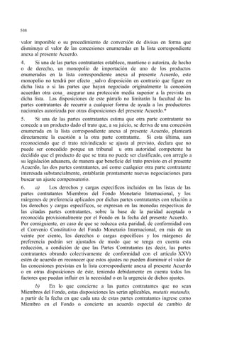 508
valor imponible o su procedimiento de conversión de divisas en forma que
disminuya el valor de las concesiones enumeradas en la lista correspondiente
anexa al presente Acuerdo.
4. Si una de las partes contratantes establece, mantiene o autoriza, de hecho
o de derecho, un monopolio de importación de uno de los productos
enumerados en la lista correspondiente anexa al presente Acuerdo, este
monopolio no tendrá por efecto _salvo disposición en contrario que figure en
dicha lista o si las partes que hayan negociado originalmente la concesión
acuerdan otra cosa_ asegurar una protección media superior a la prevista en
dicha lista. Las disposiciones de este párrafo no limitarán la facultad de las
partes contratantes de recurrir a cualquier forma de ayuda a los productores
nacionales autorizada por otras disposiciones del presente Acuerdo.*
5. Si una de las partes contratantes estima que otra parte contratante no
concede a un producto dado el trato que, a su juicio, se deriva de una concesión
enumerada en la lista correspondiente anexa al presente Acuerdo, planteará
directamente la cuestión a la otra parte contratante. Si esta última, aun
reconociendo que el trato reivindicado se ajusta al previsto, declara que no
puede ser concedido porque un tribunal u otra autoridad competente ha
decidido que el producto de que se trata no puede ser clasificado, con arreglo a
su legislación aduanera, de manera que beneficie del trato previsto en el presente
Acuerdo, las dos partes contratantes, así como cualquier otra parte contratante
interesada substancialmente, entablarán prontamente nuevas negociaciones para
buscar un ajuste compensatorio.
6. a) Los derechos y cargas específicos incluidos en las listas de las
partes contratantes Miembros del Fondo Monetario Internacional, y los
márgenes de preferencia aplicados por dichas partes contratantes con relación a
los derechos y cargas específicos, se expresan en las monedas respectivas de
las citadas partes contratantes, sobre la base de la paridad aceptada o
reconocida provisionalmente por el Fondo en la fecha del presente Acuerdo.
Por consiguiente, en caso de que se reduzca esta paridad, de conformidad con
el Convenio Constitutivo del Fondo Monetario Internacional, en más de un
veinte por ciento, los derechos o cargas específicos y los márgenes de
preferencia podrán ser ajustados de modo que se tenga en cuenta esta
reducción, a condición de que las Partes Contratantes (es decir, las partes
contratantes obrando colectivamente de conformidad con el artículo XXV)
estén de acuerdo en reconocer que estos ajustes no pueden disminuir el valor de
las concesiones previstas en la lista correspondiente anexa al presente Acuerdo
o en otras disposiciones de éste, teniendo debidamente en cuenta todos los
factores que puedan influir en la necesidad o en la urgencia de dichos ajustes.
b) En lo que concierne a las partes contratantes que no sean
Miembros del Fondo, estas disposiciones les serán aplicables, mutatis mutandis,
a partir de la fecha en que cada una de estas partes contratantes ingrese como
Miembro en el Fondo o concierte un acuerdo especial de cambio de
 