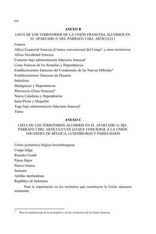 564
ANEXO B
LISTA DE LOS TERRITORIOS DE LA UNIÓN FRANCESA ALUDIDOS EN
EL APARTADO b) DEL PÁRRAFO 2 DEL ARTÍCULO I
Francia
Africa Ecuatorial francesa (Cuenca convencional del Congo6
y otros territorios)
Africa Occidental francesa
Camerún bajo administración fiduciaria francesa6
Costa francesa de los Somalíes y Dependencias
Establecimientos franceses del Condominio de las Nuevas Hébridas6
Establecimientos franceses de Oceanía
Indochina
Madagascar y Dependencias
Marruecos (Zona francesa)6
Nueva Caledonia y Dependencias
Saint-Pierre y Miquelón
Togo bajo administración fiduciaria francesa6
Túnez
ANEXO C
LISTA DE LOS TERRITORIOS ALUDIDOS EN EL APARTADO b) DEL
PÁRRAFO 2 DEL ARTÍCULO I EN LO QUE CONCIERNE A LA UNIÓN
ADUANERA DE BÉLGICA, LUXEMBURGO Y PAÍSES BAJOS
Unión económica bélgico-luxemburguesa
Congo belga
Ruanda-Urundi
Países Bajos
Nueva Guinea
Surinam
Antillas neerlandesas
República de Indonesia
Para la importación en los territorios que constituyen la Unión aduanera
solamente.
6
Para la importación en la metrópoli y en los territorios de la Unión francesa.
 