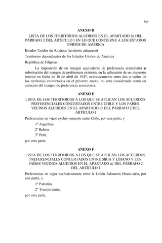 565
ANEXO D
LISTA DE LOS TERRITORIOS ALUDIDOS EN EL APARTADO b) DEL
PÁRRAFO 2 DEL ARTÍCULO I EN LO QUE CONCIERNE A LOS ESTADOS
UNIDOS DE AMÉRICA
Estados Unidos de América (territorio aduanero)
Territorios dependientes de los Estados Unidos de América
República de Filipinas
La imposición de un margen equivalente de preferencia arancelaria en
substitución del margen de preferencia existente en la aplicación de un impuesto
interior en fecha de 10 de abril de 1947, exclusivamente entre dos o varios de
los territorios enumerados en el presente anexo, no será considerada como un
aumento del margen de preferencia arancelaria.
ANEXO E
LISTA DE LOS TERRITORIOS A LOS QUE SE APLICAN LOS ACUERDOS
PREFERENCIALES CONCERTADOS ENTRE CHILE Y LOS PAÍSES
VECINOS ALUDIDOS EN EL APARTADO d) DEL PÁRRAFO 2 DEL
ARTÍCULO I
Preferencias en vigor exclusivamente entre Chile, por una parte, y
1º Argentina
2º Bolivia
3º Perú,
por otra parte.
ANEXO F
LISTA DE LOS TERRITORIOS A LOS QUE SE APLICAN LOS ACUERDOS
PREFERENCIALES CONCERTADOS ENTRE SIRIA Y LÍBANO Y LOS
PAÍSES VECINOS ALUDIDOS EN EL APARTADO d) DEL PÁRRAFO 2
DEL ARTÍCULO I
Preferencias en vigor exclusivamente entre la Unión Aduanera líbano-siria, por
una parte, y
1º Palestina
2º Transjordania,
por otra parte.
 