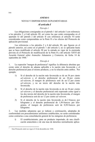 568
ANEXO I
NOTAS Y DISPOSICIONES SUPLEMENTARIAS
Al artículo I
Párrafo 1
Las obligaciones consignadas en el párrafo 1 del artículo I con referencia
a los párrafos 2 y 4 del artículo III, así como las que están consignadas en el
apartado b) del párrafo 2 del artículo II con referencia al artículo VI serán
consideradas como comprendidas en la Parte II a los efectos del Protocolo de
aplicación provisional.
Las referencias a los párrafos 2 y 4 del artículo III, que figuran en el
párrafo anterior, así como en el párrafo 1 del artículo I, no se aplicarán hasta
que se haya modificado el artículo III por la entrada en vigor de la enmienda
prevista en el Protocolo de modificación de la Parte II y del artículo XXVI del
Acuerdo General sobre Aranceles Aduaneros y Comercio, de fecha 14 de
septiembre de 1948.7
Párrafo 4
1. La expresión "margen de preferencia" significa la diferencia absoluta que
existe entre el derecho de aduana aplicable a la nación más favorecida y el
derecho preferencial para el mismo producto, y no la relación entre ambos. Por
ejemplo:
1) Si el derecho de la nación más favorecida es de un 36 por ciento
ad valorem y el derecho preferencial de un 24 por ciento
ad valorem, el margen de preferencia será de un 12 por ciento
ad valorem, y no un tercio del derecho de la nación más
favorecida.
2) Si el derecho de la nación más favorecida es de un 36 por ciento
ad valorem y el derecho preferencial está expresado como igual a
los dos tercios del derecho de la nación más favorecida, el margen
de preferencia será de un 12 por ciento ad valorem.
3) Si el derecho de la nación más favorecida es de 2 francos por
kilogramo y el derecho preferencial de 1,50 francos por kilo-
gramo, el margen de preferencia será de 0,50 francos por
kilogramo.
2. Las medidas aduaneras que se indican a continuación, adoptadas de
conformidad con procedimientos uniformes establecidos, no serán consideradas
como contrarias a una consolidación general de los márgenes de preferencia:
i) El restablecimiento, para un producto importado, de una clasifi-
cación arancelaria o de una tasa de derechos normalmente aplica-
7
Este Protocolo entró en vigor el 14 de diciembre de 1948.
 