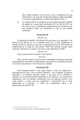569
bles a dicho producto, en los casos en que la aplicación de esta
clasificación o de esta tasa de derechos hubiera estado suspendida
o sin efecto temporalmente en fecha 10 de abril de 1947; y
ii) La clasificación de un producto en una partida arancelaria distinta
de aquella en la cual estaba clasificado el 10 de abril de 1947, en
los casos en que la legislación arancelaria prevea claramente que
este producto puede ser clasificado en más de una partida
arancelaria.
Al artículo II
Párrafo 2 a)
La referencia al párrafo 2 del artículo III, que figura en el apartado a) del
párrafo 2 del artículo II, no se aplicará hasta que se haya modificado el
artículo III por la entrada en vigor de la enmienda prevista en el Protocolo de
modificación de la Parte II y del artículo XXVI del Acuerdo General sobre
Aranceles Aduaneros y Comercio, de fecha 14 de septiembre de 1948.8
Párrafo 2 b)
Véase la nota relativa al párrafo 1 del artículo I.
Párrafo 4
Salvo acuerdo expreso entre las partes contratantes que hayan negociado
originalmente la concesión, las disposiciones del párrafo 4 se aplicarán teniendo
en cuenta las del artículo 31 de la Carta de La habana.
Al artículo III
Todo impuesto interior u otra carga interior, o toda ley, reglamento o
prescripción de la clase a que se refiere el párrafo 1, que se aplique al producto
importado y al producto nacional similar y que haya de ser percibido o
impuesto, en el caso del producto importado, en el momento o en el lugar de la
importación, será, sin embargo, considerado como un impuesto interior u otra
carga interior, o como una ley, reglamento o prescripción de la clase
mencionada en el párrafo 1, y estará, por consiguiente, sujeto a las
disposiciones del artículo III.
8
Este Protocolo entró en vigor el 14 de diciembre de 1948.
 