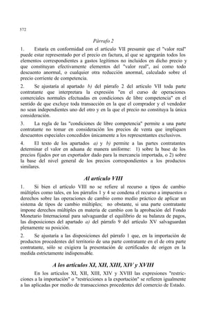 572
Párrafo 2
1. Estaría en conformidad con el artículo VII presumir que el "valor real"
puede estar representado por el precio en factura, al que se agregarán todos los
elementos correspondientes a gastos legítimos no incluidos en dicho precio y
que constituyan efectivamente elementos del "valor real", así como todo
descuento anormal, o cualquier otra reducción anormal, calculado sobre el
precio corriente de competencia.
2. Se ajustaría al apartado b) del párrafo 2 del artículo VII toda parte
contratante que interpretara la expresión "en el curso de operaciones
comerciales normales efectuadas en condiciones de libre competencia" en el
sentido de que excluye toda transacción en la que el comprador y el vendedor
no sean independientes uno del otro y en la que el precio no constituya la única
consideración.
3. La regla de las "condiciones de libre competencia" permite a una parte
contratante no tomar en consideración los precios de venta que impliquen
descuentos especiales concedidos únicamente a los representantes exclusivos.
4. El texto de los apartados a) y b) permite a las partes contratantes
determinar el valor en aduana de manera uniforme: 1) sobre la base de los
precios fijados por un exportador dado para la mercancía importada, o 2) sobre
la base del nivel general de los precios correspondientes a los productos
similares.
Al artículo VIII
1. Si bien el artículo VIII no se refiere al recurso a tipos de cambio
múltiples como tales, en los párrafos 1 y 4 se condena el recurso a impuestos o
derechos sobre las operaciones de cambio como medio práctico de aplicar un
sistema de tipos de cambio múltiples; no obstante, si una parte contratante
impone derechos múltiples en materia de cambio con la aprobación del Fondo
Monetario Internacional para salvaguardar el equilibrio de su balanza de pagos,
las disposiciones del apartado a) del párrafo 9 del artículo XV salvaguardan
plenamente su posición.
2. Se ajustaría a las disposiciones del párrafo 1 que, en la importación de
productos procedentes del territorio de una parte contratante en el de otra parte
contratante, sólo se exigiera la presentación de certificados de origen en la
medida estrictamente indispensable.
A los artículos XI, XII, XIII, XIV y XVIII
En los artículos XI, XII, XIII, XIV y XVIII las expresiones "restric-
ciones a la importación" o "restricciones a la exportación" se refieren igualmente
a las aplicadas por medio de transacciones procedentes del comercio de Estado.
 