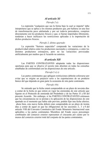 573
Al artículo XI
Párrafo 2 c)
La expresión "cualquiera que sea la forma bajo la cual se importe" debe
interpretarse que se aplica a los mismos productos que, por hallarse en una fase
de transformación poco adelantada y por ser todavía perecederos, compiten
directamente con los productos frescos y que, si fueran importados libremente,
tenderían a hacer ineficaces las restricciones aplicadas a la importación de
dichos productos frescos.
Párrafo 2, último apartado
La expresión "factores especiales" comprende las variaciones de la
productividad relativa entre los productores nacionales y extranjeros, o entre los
distintos productores extranjeros, pero no las variaciones provocadas
artificialmente por medios que el Acuerdo no autoriza.
Al artículo XII
Las PARTES CONTRATANTES adoptarán todas las disposiciones
oportunas para que se observe el secreto más absoluto en todas las consultas
entabladas de conformidad con las disposiciones de este artículo.
Párrafo 3 c) i)
Las partes contratantes que apliquen restricciones deberán esforzarse por
evitar que se origine un perjuicio serio a las exportaciones de un producto
básico del que dependa en gran parte la economía de otra parte contratante.
Párrafo 4 b)
Se entiende que la fecha estará comprendida en un plazo de noventa días
a contar de la fecha en que entren en vigor las enmiendas de este artículo que
figuran en el Protocolo de enmienda del Preámbulo y de las Partes II y III del
presente Acuerdo. Sin embargo, si las PARTES CONTRATANTES estimasen
que las circunstancias no se prestan a la aplicación de las disposiciones de este
apartado en el momento que había sido previsto, podrán fijar una fecha ulterior;
ahora bien, esta nueva fecha deberá estar comprendida en un plazo de treinta
días a contar de aquel en que las obligaciones de las secciones 2, 3 y 4 del
artículo VIII del Convenio Constitutivo del Fondo Monetario Internacional sean
aplicables a las partes contratantes Miembros del Fondo cuyos porcentajes
combinados del comercio exterior representen el cincuenta por ciento por lo
menos del comercio exterior total del conjunto de las partes contratantes.
 