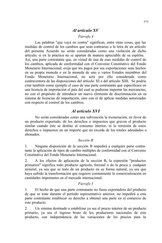 575
Al artículo XV
Párrafo 4
Las palabras "que vaya en contra" significan, entre otras cosas, que las
medidas de control de los cambios que sean contrarias a la letra de un artículo
del presente Acuerdo no serán consideradas como una violación de dicho
artículo, si en la práctica no se apartan de manera apreciable de su espíritu.
Así, una parte contratante que, en virtud de una de esas medidas de control de
los cambios, aplicada de conformidad con el Convenio Constitutivo del Fondo
Monetario Internacional, exija que los pagos por sus exportaciones sean hechos
en su propia moneda o en la moneda de uno o varios Estados miembros del
Fondo Monetario Internacional, no será por ello considerada como
contraventora de las disposiciones del artículo XI o del artículo XIII. Se podría
citar también como ejemplo el caso de una parte contratante que especificara en
una licencia de importación el país del cual se pudieran importar las mercancías,
no con el propósito de introducir un nuevo elemento de discriminación en su
sistema de licencias de importación, sino con el de aplicar medidas autorizadas
con respecto al control de los cambios.
Al artículo XVI
No serán consideradas como una subvención la exoneración, en favor de
un producto exportado, de los derechos o impuestos que graven el producto
similar cuando éste se destine al consumo interior, ni la remisión de estos
derechos o impuestos en un importe que no exceda de los totales adeudados o
abonados.
Sección B
1. Ninguna disposición de la sección B impedirá a cualquier parte contra-
tante la aplicación de tipos de cambio múltiples de conformidad con el Convenio
Constitutivo del Fondo Monetario Internacional.
2. A los efectos de aplicación de la sección B, la expresión "productos
primarios" significa todo producto agrícola, forestal o de la pesca y cualquier
mineral, ya sea que se trate de un producto en su forma natural, ya sea que
haya sufrido la transformación que requiere comúnmente la comercialización en
cantidades importantes en el mercado internacional.
Párrafo 3
1. El hecho de que una parte contratante no fuera exportadora del producto
de que se trate durante el período representativo anterior, no impedirá a esta
parte contratante establecer su derecho a obtener una parte en el comercio de
este producto.
2. Un sistema destinado a estabilizar ya sea el precio interior de un producto
primario, ya sea el ingreso bruto de los productores nacionales de este
producto, con independencia de las variaciones de los precios para la
 