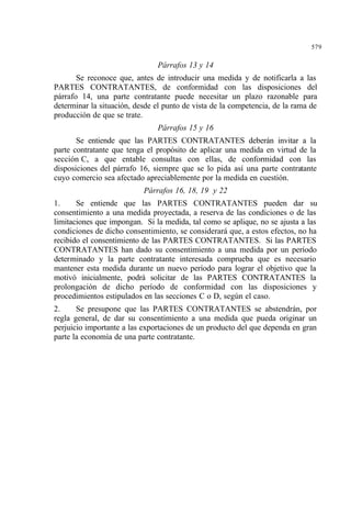 579
Párrafos 13 y 14
Se reconoce que, antes de introducir una medida y de notificarla a las
PARTES CONTRATANTES, de conformidad con las disposiciones del
párrafo 14, una parte contratante puede necesitar un plazo razonable para
determinar la situación, desde el punto de vista de la competencia, de la rama de
producción de que se trate.
Párrafos 15 y 16
Se entiende que las PARTES CONTRATANTES deberán invitar a la
parte contratante que tenga el propósito de aplicar una medida en virtud de la
sección C, a que entable consultas con ellas, de conformidad con las
disposiciones del párrafo 16, siempre que se lo pida así una parte contratante
cuyo comercio sea afectado apreciablemente por la medida en cuestión.
Párrafos 16, 18, 19 y 22
1. Se entiende que las PARTES CONTRATANTES pueden dar su
consentimiento a una medida proyectada, a reserva de las condiciones o de las
limitaciones que impongan. Si la medida, tal como se aplique, no se ajusta a las
condiciones de dicho consentimiento, se considerará que, a estos efectos, no ha
recibido el consentimiento de las PARTES CONTRATANTES. Si las PARTES
CONTRATANTES han dado su consentimiento a una medida por un período
determinado y la parte contratante interesada comprueba que es necesario
mantener esta medida durante un nuevo período para lograr el objetivo que la
motivó inicialmente, podrá solicitar de las PARTES CONTRATANTES la
prolongación de dicho período de conformidad con las disposiciones y
procedimientos estipulados en las secciones C o D, según el caso.
2. Se presupone que las PARTES CONTRATANTES se abstendrán, por
regla general, de dar su consentimiento a una medida que pueda originar un
perjuicio importante a las exportaciones de un producto del que dependa en gran
parte la economía de una parte contratante.
 