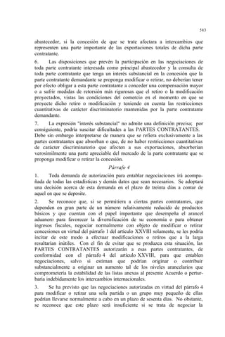 583
abastecedor, si la concesión de que se trate afectara a intercambios que
representen una parte importante de las exportaciones totales de dicha parte
contratante.
6. Las disposiciones que prevén la participación en las negociaciones de
toda parte contratante interesada como principal abastecedor y la consulta de
toda parte contratante que tenga un interés substancial en la concesión que la
parte contratante demandante se proponga modificar o retirar, no deberían tener
por efecto obligar a esta parte contratante a conceder una compensación mayor
o a sufrir medidas de retorsión más rigurosas que el retiro o la modificación
proyectados, vistas las condiciones del comercio en el momento en que se
proyecte dicho retiro o modificación y teniendo en cuenta las restricciones
cuantitativas de carácter discriminatorio mantenidas por la parte contratante
demandante.
7. La expresión "interés substancial" no admite una definición precisa; por
consiguiente, podría suscitar dificultades a las PARTES CONTRATANTES.
Debe sin embargo interpretarse de manera que se refiera exclusivamente a las
partes contratantes que absorban o que, de no haber restricciones cuantitativas
de carácter discriminatorio que afecten a sus exportaciones, absorberían
verosímilmente una parte apreciable del mercado de la parte contratante que se
proponga modificar o retirar la concesión.
Párrafo 4
1. Toda demanda de autorización para entablar negociaciones irá acompa-
ñada de todas las estadísticas y demás datos que sean necesarios. Se adoptará
una decisión acerca de esta demanda en el plazo de treinta días a contar de
aquel en que se deposite.
2. Se reconoce que, si se permitiera a ciertas partes contratantes, que
dependen en gran parte de un número relativamente reducido de productos
básicos y que cuentan con el papel importante que desempeña el arancel
aduanero para favorecer la diversificación de su economía o para obtener
ingresos fiscales, negociar normalmente con objeto de modificar o retirar
concesiones en virtud del párrafo 1 del artículo XXVIII solamente, se les podría
incitar de este modo a efectuar modificaciones o retiros que a la larga
resultarían inútiles. Con el fin de evitar que se produzca esta situación, las
PARTES CONTRATANTES autorizarán a esas partes contratantes, de
conformidad con el párrafo 4 del artículo XXVIII, para que entablen
negociaciones, salvo si estiman que podrían originar o contribuir
substancialmente a originar un aumento tal de los niveles arancelarios que
comprometería la estabilidad de las listas anexas al presente Acuerdo o pertur-
baría indebidamente los intercambios internacionales.
3. Se ha previsto que las negociaciones autorizadas en virtud del párrafo 4
para modificar o retirar una sola partida o un grupo muy pequeño de ellas
podrían llevarse normalmente a cabo en un plazo de sesenta días. No obstante,
se reconoce que este plazo será insuficiente si se trata de negociar la
 