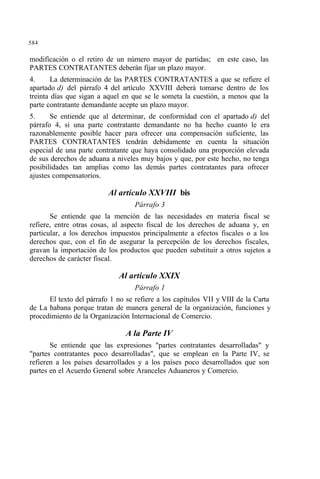 584
modificación o el retiro de un número mayor de partidas; en este caso, las
PARTES CONTRATANTES deberán fijar un plazo mayor.
4. La determinación de las PARTES CONTRATANTES a que se refiere el
apartado d) del párrafo 4 del artículo XXVIII deberá tomarse dentro de los
treinta días que sigan a aquel en que se le someta la cuestión, a menos que la
parte contratante demandante acepte un plazo mayor.
5. Se entiende que al determinar, de conformidad con el apartado d) del
párrafo 4, si una parte contratante demandante no ha hecho cuanto le era
razonablemente posible hacer para ofrecer una compensación suficiente, las
PARTES CONTRATANTES tendrán debidamente en cuenta la situación
especial de una parte contratante que haya consolidado una proporción elevada
de sus derechos de aduana a niveles muy bajos y que, por este hecho, no tenga
posibilidades tan amplias como las demás partes contratantes para ofrecer
ajustes compensatorios.
Al artículo XXVIII bis
Párrafo 3
Se entiende que la mención de las necesidades en materia fiscal se
refiere, entre otras cosas, al aspecto fiscal de los derechos de aduana y, en
particular, a los derechos impuestos principalmente a efectos fiscales o a los
derechos que, con el fin de asegurar la percepción de los derechos fiscales,
gravan la importación de los productos que pueden substituir a otros sujetos a
derechos de carácter fiscal.
Al artículo XXIX
Párrafo 1
El texto del párrafo 1 no se refiere a los capítulos VII y VIII de la Carta
de La habana porque tratan de manera general de la organización, funciones y
procedimiento de la Organización Internacional de Comercio.
A la Parte IV
Se entiende que las expresiones "partes contratantes desarrolladas" y
"partes contratantes poco desarrolladas", que se emplean en la Parte IV, se
refieren a los países desarrollados y a los países poco desarrollados que son
partes en el Acuerdo General sobre Aranceles Aduaneros y Comercio.
 