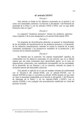 585
Al artículo XXXVI
Párrafo 1
Este artículo se funda en los objetivos enunciados en el artículo I, tal
como será enmendado conforme a la Sección A del párrafo 1 del Protocolo de
enmienda de la Parte I y de los artículos XXIX y XXX, una vez que dicho
Protocolo entre en vigor.9
Párrafo 4
La expresión "productos primarios" incluye los productos agrícolas;
véase el párrafo 2 de la nota interpretativa a la sección B del artículo XVI.
Párrafo 5
Un programa de diversificación abarcaría, en general, la intensificación
de las actividades de transformación de los productos primarios y el desarrollo
de las industrias manufactureras, teniendo en cuenta la situación de la parte
contratante considerada y las perspectivas mundiales de la producción y del
consumo de los distintos productos.
Párrafo 8
Se entiende que la expresión "no esperan reciprocidad" significa, de
conformidad con los objetivos enunciados en este artículo, que no se deberá
esperar que una parte contratante poco desarrollada aporte, en el curso de
negociaciones comerciales, una contribución incompatible con las necesidades
de su desarrollo, de sus finanzas y de su comercio, teniendo en cuenta la
evolución anterior del intercambio comercial.
Este párrafo se aplicará en el caso de medidas tomadas de conformidad
con la Sección A del artículo XVIII, con el artículo XXVIII, con el
artículo XXVIII bis (que se convertirá en artículo XXIX después de que entre
en vigor la enmienda comprendida en la Sección A del párrafo 1 del Protocolo
de enmienda de la Parte I y de los artículos XXIX y XXX8
), con el
artículo XXXIII, o con cualquier otro procedimiento establecido en virtud del
presente Acuerdo.
9
Se renunció a este Protocolo el 1º de enero de 1968.
 