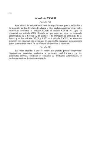 586
Al artículo XXXVII
Párrafo 1 a)
Este párrafo se aplicará en el caso de negociaciones para la reducción o
la supresión de los derechos de aduana u otras reglamentaciones comerciales
restrictivas conforme al artículo XXVIII al artículo XXVIII bis (que se
convertirá en artículo XXIX después de que entre en vigor la enmienda
comprendida en la Sección A del párrafo 1 del Protocolo de enmienda de la
Parte I y de los artículos XXIX y XXX8
o al artículo XXXIII, así como en
conexión con cualquier otra acción que les sea posible emprender a cualesquiera
partes contratantes con el fin de efectuar tal reducción o supresión.
Párrafo 3 b)
Las otras medidas a que se refiere este párrafo podrán comprender
disposiciones concretas tendientes a promover modificaciones en las
estructuras internas, estimular el consumo de productos determinados, o
establecer medidas de fomento comercial.
 