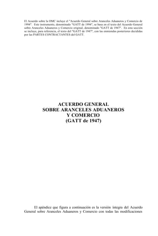 El Acuerdo sobre la OMC incluye el "Acuerdo General sobre Aranceles Aduaneros y Comercio de
1994". Este instrumento, denominado "GATT de 1994", se basa en el texto del Acuerdo General
sobre Aranceles Aduaneros y Comercio original, denominado "GATT de 1947". En esta sección
se incluye, para referencia, el texto del "GATT de 1947", con las enmiendas posteriores decididas
por las PARTES CONTRACTANTES del GATT.
El apéndice que figura a continuación es la versión íntegra del Acuerdo
General sobre Aranceles Aduaneros y Comercio con todas las modificaciones
ACUERDO GENERAL
SOBRE ARANCELES ADUANEROS
Y COMERCIO
(GATT de 1947)
 