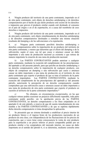 514
4. Ningún producto del territorio de una parte contratante, importado en el
de otra parte contratante, será objeto de derechos antidumping o de derechos
compensatorios por el hecho de que dicho producto esté exento de los derechos
o impuestos que graven el producto similar cuando esté destinado al consumo
en el país de origen o en el de exportación, ni a causa del reembolso de esos
derechos o impuestos.
5. Ningún producto del territorio de una parte contratante, importado en el
de otra parte contratante, será objeto simultáneamente de derechos antidumping
y de derechos compensatorios destinados a remediar una misma situación
resultante del dumping o de las subvenciones a la exportación.
6. a) Ninguna parte contratante percibirá derechos antidumping o
derechos compensatorios sobre la importación de un producto del territorio de
otra parte contratante, a menos que determine que el efecto del dumping o de la
subvención, según el caso, sea tal que cause o amenace causar un daño
importante a una rama de producción nacional ya existente o que retrase de
manera importante la creación de una rama de producción nacional.
b) Las PARTES CONTRATANTES podrán autorizar a cualquier
parte contratante, mediante la exención del cumplimiento de las prescripciones
del apartado a) del presente párrafo, para que perciba un derecho antidumping o
un derecho compensatorio sobre la importación de cualquier producto, con
objeto de compensar un dumping o una subvención que cause o amenace
causar un daño importante a una rama de producción en el territorio de otra
parte contratante que exporte el producto de que se trate al territorio de la parte
contratante importadora. Las PARTES CONTRATANTES, mediante la
exención del cumplimiento de las prescripciones del apartado a) del presente
párrafo, autorizarán la percepción de un derecho compensatorio cuando
comprueben que una subvención causa o amenaza causar un daño importante a
una rama de producción de otra parte contratante que exporte el producto en
cuestión al territorio de la parte contratante importadora.*
c) No obstante, en circunstancias excepcionales, en las que
cualquier retraso podría ocasionar un perjuicio difícilmente reparable, toda parte
contratante podrá percibir, sin la aprobación previa de las PARTES
CONTRATANTES, un derecho compensatorio a los fines estipulados en el
apartado b) de este párrafo, a reserva de que dé cuenta inmediatamente de esta
medida a las PARTES CONTRATANTES y de que se suprima rápidamente
dicho derecho compensatorio si éstas desaprueban la aplicación.
7. Se presumirá que un sistema destinado a estabilizar el precio interior de
un producto básico o el ingreso bruto de los productores nacionales de un
producto de esta clase, con independencia de las fluctuaciones de los precios de
exportación, que a veces tiene como consecuencia la venta de este producto
para la exportación a un precio inferior al precio comparable pedido por un
producto similar a los compradores del mercado interior, no causa un daño
importante en el sentido del párrafo 6, si se determina, mediante consulta entre
 