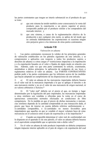 515
las partes contratantes que tengan un interés substancial en el producto de que
se trate:
a) que este sistema ha tenido también como consecuencia la venta del
producto para la exportación a un precio superior al precio
comparable pedido por el producto similar a los compradores del
mercado interior; y
b) que este sistema, a causa de la reglamentación efectiva de la
producción o por cualquier otra razón, se aplica de tal modo que
no estimula indebidamente las exportaciones ni ocasiona ningún
otro perjuicio grave a los intereses de otras partes contratantes.
Artículo VII
Valoración en aduana
1. Las partes contratantes reconocen la validez de los principios generales
de valoración establecidos en los párrafos siguientes de este artículo, y se
comprometen a aplicarlos con respecto a todos los productos sujetos a
derechos de aduana o a otras cargas o* restricciones impuestas a la importación
y a la exportación basados en el valor o fijados de algún modo en relación con
éste. Además, cada vez que otra parte contratante lo solicite, examinarán,
ateniéndose a dichos principios, la aplicación de cualquiera de sus leyes o
reglamentos relativos al valor en aduana. Las PARTES CONTRATANTES
podrán pedir a las partes contratantes que les informen acerca de las medidas
que hayan adoptado en cumplimiento de las disposiciones de este artículo.
2. a) El valor en aduana de las mercancías importadas debería basarse
en el valor real de la mercancía importada a la que se aplique el derecho o de
una mercancía similar y no en el valor de una mercancía de origen nacional, ni
en valores arbitrarios o ficticios.*
b) El "valor real" debería ser el precio al que, en tiempo y lugar
determinados por la legislación del país importador, las mercancías importadas
u otras similares son vendidas u ofrecidas para la venta en el curso de
operaciones comerciales normales efectuadas en condiciones de libre
competencia. En la medida en que el precio de dichas mercancías o mercan-
cías similares dependa de la cantidad comprendida en una transacción dada, el
precio que haya de tenerse en cuenta debería referirse uniformemente a:
i) cantidades comparables, o ii) cantidades no menos favorables para
importadores que aquellas en que se vendido el mayor volumen haya de estas
mercancías en el comercio entre el país de exportación y el de importación.*
c) Cuando sea imposible determinar el valor real de conformidad con
lo dispuesto en el apartado b) de este párrafo, el valor en aduana debería basarse
en el equivalente comprobable que se aproxime más a dicho valor.*
3. En el valor en aduana de todo producto importado no debería computarse
ningún impuesto interior aplicable en el país de origen o de exportación del cual
 