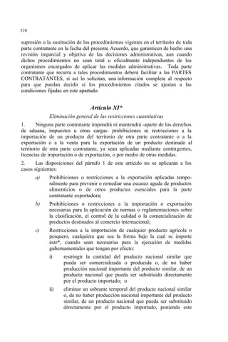 520
supresión o la sustitución de los procedimientos vigentes en el territorio de toda
parte contratante en la fecha del presente Acuerdo, que garanticen de hecho una
revisión imparcial y objetiva de las decisiones administrativas, aun cuando
dichos procedimientos no sean total u oficialmente independientes de los
organismos encargados de aplicar las medidas administrativas. Toda parte
contratante que recurra a tales procedimientos deberá facilitar a las PARTES
CONTRATANTES, si así lo solicitan, una información completa al respecto
para que puedan decidir si los procedimientos citados se ajustan a las
condiciones fijadas en este apartado.
Artículo XI*
Eliminación general de las restricciones cuantitativas
1. Ninguna parte contratante impondrá ni mantendrá -aparte de los derechos
de aduana, impuestos u otras cargas- prohibiciones ni restricciones a la
importación de un producto del territorio de otra parte contratante o a la
exportación o a la venta para la exportación de un producto destinado al
territorio de otra parte contratante, ya sean aplicadas mediante contingentes,
licencias de importación o de exportación, o por medio de otras medidas.
2. Las disposiciones del párrafo 1 de este artículo no se aplicarán a los
casos siguientes:
a) Prohibiciones o restricciones a la exportación aplicadas tempo-
ralmente para prevenir o remediar una escasez aguda de productos
alimenticios o de otros productos esenciales para la parte
contratante exportadora;
b) Prohibiciones o restricciones a la importación o exportación
necesarias para la aplicación de normas o reglamentaciones sobre
la clasificación, el control de la calidad o la comercialización de
productos destinados al comercio internacional;
c) Restricciones a la importación de cualquier producto agrícola o
pesquero, cualquiera que sea la forma bajo la cual se importe
éste*, cuando sean necesarias para la ejecución de medidas
gubernamentales que tengan por efecto:
i) restringir la cantidad del producto nacional similar que
pueda ser comercializada o producida o, de no haber
producción nacional importante del producto similar, de un
producto nacional que pueda ser substituido directamente
por el producto importado; o
ii) eliminar un sobrante temporal del producto nacional similar
o, de no haber producción nacional importante del producto
similar, de un producto nacional que pueda ser substituido
directamente por el producto importado, poniendo este
 