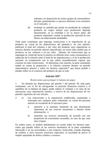 521
sobrante a la disposición de ciertos grupos de consumidores
del país, gratuitamente o a precios inferiores a los corrientes
en el mercado; o
iii) restringir la cantidad que pueda ser producida de cualquier
producto de origen animal cuya producción dependa
directamente, en su totalidad o en su mayor parte, del
producto importado, cuando la producción nacional de este
último sea relativamente desdeñable.
Toda parte contratante que imponga restricciones a la importación de un
producto en virtud de las disposiciones del apartado c) de este párrafo,
publicará el total del volumen o del valor del producto cuya importación se
autorice durante un período ulterior especificado, así como todo cambio que se
produzca en ese volumen o en ese valor. Además, las restricciones que se
impongan en virtud del inciso i) anterior no deberán tener como consecuencia la
reducción de la relación entre el total de las importaciones y el de la producción
nacional, en comparación con la que cabría razonablemente esperar que
existiera sin tales restricciones. Al determinar esta relación, la parte contratante
tendrá en cuenta la proporción o la relación existente durante un período
representativo anterior y todos los factores especiales* que hayan podido o
puedan influir en el comercio del producto de que se trate.
Artículo XII*
Restricciones para proteger la balanza de pagos
1. No obstante las disposiciones del párrafo 1 del artículo XI, toda parte
contratante, con el fin de salvaguardar su posición financiera exterior y el
equilibrio de su balanza de pagos, podrá reducir el volumen o el valor de las
mercancías cuya importación autorice, a reserva de las disposiciones de los
párrafos siguientes de este artículo.
2. a) Las restricciones a la importación establecidas, mantenidas o
reforzadas por cualquier parte contratante en virtud del presente
artículo no excederán de lo necesario para:
i) oponerse a la amenaza inminente de una disminución
importante de sus reservas monetarias o detener dicha
disminución; o
ii) aumentar sus reservas monetarias de acuerdo con una
proporción de crecimiento razonable, en caso de que sean
muy exiguas.
En ambos casos, se tendrán debidamente en cuenta todos los factores espe-
ciales que puedan influir en las reservas monetarias de la parte contratante
interesada o en sus necesidades a este respecto, incluyendo, cuando disponga
de créditos u otros recursos exteriores especiales, la necesidad de prever el
empleo apropiado de dichos créditos o recursos.
 