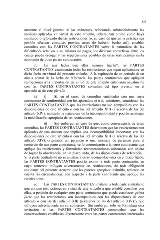 523
aumente el nivel general de las existentes, reforzando substancialmente las
medidas aplicadas en virtud de este artículo, deberá, tan pronto como haya
instituido o reforzado dichas restricciones (o, en caso de que en la práctica sea
posible efectuar consultas previas, antes de haberlo hecho así), entablar
consultas con las PARTES CONTRATANTES sobre la naturaleza de las
dificultades relativas a su balanza de pagos, los diversos correctivos entre los
cuales puede escoger y las repercusiones posibles de estas restricciones en la
economía de otras partes contratantes.
b) En una fecha que ellas mismas fijarán*, las PARTES
CONTRATANTES examinarán todas las restricciones que sigan aplicándose en
dicha fecha en virtud del presente artículo. A la expiración de un período de un
año a contar de la fecha de referencia, las partes contratantes que apliquen
restricciones a la importación en virtud de este artículo entablarán anualmente
con las PARTES CONTRATANTES consultas del tipo previsto en el
apartado a) de este párrafo.
c) i) Si, en el curso de consultas entabladas con una parte
contratante de conformidad con los apartados a) o b) anteriores, consideran las
PARTES CONTRATANTES que las restricciones no son compatibles con las
disposiciones de este artículo o con las del artículo XIII (a reserva de las del
artículo XIV), indicarán la naturaleza de la incompatibilidad y podrán aconsejar
la modificación apropiada de las restricciones.
ii) Sin embargo, en caso de que, como consecuencia de estas
consultas, las PARTES CONTRATANTES determinen que las restricciones son
aplicadas de una manera que implica una incompatibilidad importante con las
disposiciones de este artículo o con las del artículo XIII (a reserva de las del
artículo XIV), originando un perjuicio o una amenaza de perjuicio para el
comercio de una parte contratante, se lo comunicarán a la parte contratante que
aplique las restricciones y formularán recomendaciones adecuadas con objeto
de lograr la observancia, en un plazo dado, de las disposiciones de referencia.
Si la parte contratante no se ajustase a estas recomendaciones en el plazo fijado,
las PARTES CONTRATANTES podrán eximir a toda parte contratante, en
cuyo comercio influyan adversamente las restricciones, de toda obligación
resultante del presente Acuerdo que les parezca apropiado eximirla, teniendo en
cuenta las circunstancias, con respecto a la parte contratante que aplique las
restricciones.
d) Las PARTES CONTRATANTES invitarán a toda parte contratante
que aplique restricciones en virtud de este artículo a que entable consultas con
ellas, a petición de cualquier otra parte contratante que pueda establecer prima
facie que las restricciones son incompatibles con las disposiciones de este
artículo o con las del artículo XIII (a reserva de las del artículo XIV) y que
influyen adversamente en su comercio. Sin embargo, sólo se formulará esta
invitación si las PARTES CONTRATANTES comprueban que las
conversaciones entabladas directamente entre las partes contratantes interesadas
 