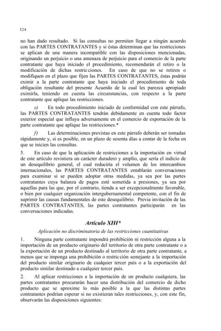 524
no han dado resultado. Si las consultas no permiten llegar a ningún acuerdo
con las PARTES CONTRATANTES y si éstas determinan que las restricciones
se aplican de una manera incompatible con las disposiciones mencionadas,
originando un perjuicio o una amenaza de perjuicio para el comercio de la parte
contratante que haya iniciado el procedimiento, recomendarán el retiro o la
modificación de dichas restricciones. En caso de que no se retiren o
modifiquen en el plazo que fijen las PARTES CONTRATANTES, éstas podrán
eximir a la parte contratante que haya iniciado el procedimiento de toda
obligación resultante del presente Acuerdo de la cual les parezca apropiado
eximirla, teniendo en cuenta las circunstancias, con respecto a la parte
contratante que aplique las restricciones.
e) En todo procedimiento iniciado de conformidad con este párrafo,
las PARTES CONTRATANTES tendrán debidamente en cuenta todo factor
exterior especial que influya adversamente en el comercio de exportación de la
parte contratante que aplique las restricciones.*
f) Las determinaciones previstas en este párrafo deberán ser tomadas
rápidamente y, si es posible, en un plazo de sesenta días a contar de la fecha en
que se inicien las consultas.
5. En caso de que la aplicación de restricciones a la importación en virtud
de este artículo revistiera un carácter duradero y amplio, que sería el indicio de
un desequilibrio general, el cual reduciría el volumen de los intercambios
internacionales, las PARTES CONTRATANTES entablarán conversaciones
para examinar si se pueden adoptar otras medidas, ya sea por las partes
contratantes cuya balanza de pagos esté sometida a presiones, ya sea por
aquellas para las que, por el contrario, tienda a ser excepcionalmente favorable,
o bien por cualquier organización intergubernamental competente, con el fin de
suprimir las causas fundamentales de este desequilibrio. Previa invitación de las
PARTES CONTRATANTES, las partes contratantes participarán en las
conversaciones indicadas.
Artículo XIII*
Aplicación no discriminatoria de las restricciones cuantitativas
1. Ninguna parte contratante impondrá prohibición ni restricción alguna a la
importación de un producto originario del territorio de otra parte contratante o a
la exportación de un producto destinado al territorio de otra parte contratante, a
menos que se imponga una prohibición o restricción semejante a la importación
del producto similar originario de cualquier tercer país o a la exportación del
producto similar destinado a cualquier tercer país.
2. Al aplicar restricciones a la importación de un producto cualquiera, las
partes contratantes procurarán hacer una distribución del comercio de dicho
producto que se aproxime lo más posible a la que las distintas partes
contratantes podrían esperar si no existieran tales restricciones, y, con este fin,
observarán las disposiciones siguientes:
 