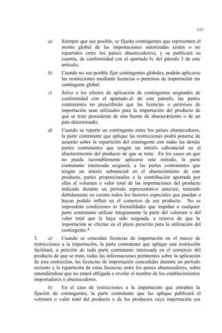 525
a) Siempre que sea posible, se fijarán contingentes que representen el
monto global de las importaciones autorizadas (estén o no
repartidos entre los países abastecedores), y se publicará su
cuantía, de conformidad con el apartado b) del párrafo 3 de este
artículo;
b) Cuando no sea posible fijar contingentes globales, podrán aplicarse
las restricciones mediante licencias o permisos de importación sin
contingente global;
c) Salvo a los efectos de aplicación de contingentes asignados de
conformidad con el apartado d) de este párrafo, las partes
contratantes no prescribirán que las licencias o permisos de
importación sean utilizados para la importación del producto de
que se trate procedente de una fuente de abastecimiento o de un
país determinado;
d) Cuando se reparta un contingente entre los países abastecedores,
la parte contratante que aplique las restricciones podrá ponerse de
acuerdo sobre la repartición del contingente con todas las demás
partes contratantes que tengan un interés substancial en el
abastecimiento del producto de que se trate. En los casos en que
no pueda razonablemente aplicarse este método, la parte
contratante interesada asignará, a las partes contratantes que
tengan un interés substancial en el abastecimiento de este
producto, partes proporcionales a la contribución aportada por
ellas al volumen o valor total de las importaciones del producto
indicado durante un período representativo anterior, teniendo
debidamente en cuenta todos los factores especiales que puedan o
hayan podido influir en el comercio de ese producto. No se
impondrán condiciones ni formalidades que impidan a cualquier
parte contratante utilizar íntegramente la parte del volumen o del
valor total que le haya sido asignada, a reserva de que la
importación se efectúe en el plazo prescrito para la utilización del
contingente.*
3. a) Cuando se concedan licencias de importación en el marco de
restricciones a la importación, la parte contratante que aplique una restricción
facilitará, a petición de toda parte contratante interesada en el comercio del
producto de que se trate, todas las informaciones pertinentes sobre la aplicación
de esta restricción, las licencias de importación concedidas durante un período
reciente y la repartición de estas licencias entre los países abastecedores, sobre
entendiéndose que no estará obligada a revelar el nombre de los establecimientos
importadores o abastecedores.
b) En el caso de restricciones a la importación que entrañen la
fijación de contingentes, la parte contratante que las aplique publicará el
volumen o valor total del producto o de los productos cuya importación sea
 