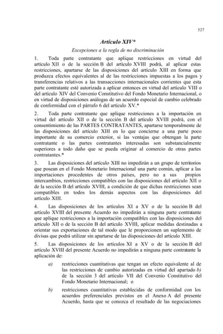 527
Artículo XIV*
Excepciones a la regla de no discriminación
1. Toda parte contratante que aplique restricciones en virtud del
artículo XII o de la sección B del artículo XVIII podrá, al aplicar estas
restricciones, apartarse de las disposiciones del artículo XIII en forma que
produzca efectos equivalentes al de las restricciones impuestas a los pagos y
transferencias relativos a las transacciones internacionales corrientes que esta
parte contratante esté autorizada a aplicar entonces en virtud del artículo VIII o
del artículo XIV del Convenio Constitutivo del Fondo Monetario Internacional, o
en virtud de disposiciones análogas de un acuerdo especial de cambio celebrado
de conformidad con el párrafo 6 del artículo XV.*
2. Toda parte contratante que aplique restricciones a la importación en
virtud del artículo XII o de la sección B del artículo XVIII podrá, con el
consentimiento de las PARTES CONTRATANTES, apartarse temporalmente de
las disposiciones del artículo XIII en lo que concierne a una parte poco
importante de su comercio exterior, si las ventajas que obtengan la parte
contratante o las partes contratantes interesadas son substancialmente
superiores a todo daño que se pueda originar al comercio de otras partes
contratantes.*
3. Las disposiciones del artículo XIII no impedirán a un grupo de territorios
que posean en el Fondo Monetario Internacional una parte común, aplicar a las
importaciones procedentes de otros países, pero no a sus propios
intercambios, restricciones compatibles con las disposiciones del artículo XII o
de la sección B del artículo XVIII, a condición de que dichas restricciones sean
compatibles en todos los demás aspectos con las disposiciones del
artículo XIII.
4. Las disposiciones de los artículos XI a XV o de la sección B del
artículo XVIII del presente Acuerdo no impedirán a ninguna parte contratante
que aplique restricciones a la importación compatibles con las disposiciones del
artículo XII o de la sección B del artículo XVIII, aplicar medidas destinadas a
orientar sus exportaciones de tal modo que le proporcionen un suplemento de
divisas que podrá utilizar sin apartarse de las disposiciones del artículo XIII.
5. Las disposiciones de los artículos XI a XV o de la sección B del
artículo XVIII del presente Acuerdo no impedirán a ninguna parte contratante la
aplicación de:
a) restricciones cuantitativas que tengan un efecto equivalente al de
las restricciones de cambio autorizadas en virtud del apartado b)
de la sección 3 del artículo VII del Convenio Constitutivo del
Fondo Monetario Internacional; o
b) restricciones cuantitativas establecidas de conformidad con los
acuerdos preferenciales previstos en el Anexo A del presente
Acuerdo, hasta que se conozca el resultado de las negociaciones
 