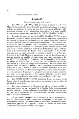 528
mencionadas en dicho anexo.
Artículo XV
Disposiciones en materia de cambio
1. Las PARTES CONTRATANTES procurarán colaborar con el Fondo
Monetario Internacional a fin de desarrollar una política coordinada en lo que se
refiere a las cuestiones de cambio que sean de la competencia del Fondo y a las
cuestiones relativas a las restricciones cuantitativas o a otras medidas
comerciales que sean de la competencia de las PARTES CONTRATANTES.
2. En todos los casos en que las PARTES CONTRATANTES se vean
llamadas a examinar o resolver problemas relativos a las reservas monetarias, a
las balanzas de pagos o a las disposiciones en materia de cambio, entablarán
consultas detenidas con el Fondo Monetario Internacional. En el curso de estas
consultas, las PARTES CONTRATANTES aceptarán todas las conclusiones de
hecho en materia de estadística o de otro orden que les presente el Fondo sobre
cuestiones de cambio, de reservas monetarias y de balanza de pagos; aceptarán
también la determinación del Fondo sobre la conformidad de las medidas
adoptadas por una parte contratante, en materia de cambio, con el Convenio
Constitutivo del Fondo Monetario Internacional o con las disposiciones de un
acuerdo especial de cambio celebrado entre esta parte contratante y las
PARTES CONTRATANTES. Cuando las PARTES CONTRATANTES hayan
de adoptar su decisión final en casos en que estén implicados los criterios
establecidos en el apartado a) del párrafo 2 del artículo XII o en el párrafo 9 del
artículo XVIII, las PARTES CONTRATANTES aceptarán las conclusiones del
Fondo en lo que se refiere a saber si las reservas monetarias de la parte
contratante han sufrido una disminución importante, si tienen un nivel muy bajo
o si han aumentado de acuerdo con una proporción de crecimiento razonable,
así como en lo que concierne a los aspectos financieros de los demás
problemas comprendidos en las consultas correspondientes a tales casos.
3. Las PARTES CONTRATANTES tratarán de llegar a un acuerdo con el
Fondo sobre el procedimiento para celebrar las consultas a que se refiere el
párrafo 2 de este artículo.
4. Las partes contratantes se abstendrán de adoptar ninguna medida en
materia de cambio que vaya en contra* de la finalidad de las disposiciones del
presente Acuerdo, y no adoptarán tampoco medida comercial alguna que vaya
en contra de la finalidad de las disposiciones del Convenio Constitutivo del
Fondo Monetario Internacional.
5. Si las PARTES CONTRATANTES consideran, en un momento dado,
que una parte contratante aplica restricciones de cambio sobre los pagos y las
transferencias relativos a las importaciones de una manera incompatible con las
excepciones previstas en el presente Acuerdo en materia de restricciones
cuantitativas, informarán al Fondo a este respecto.
 