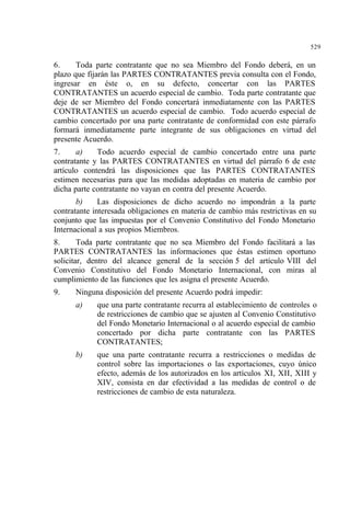 529
6. Toda parte contratante que no sea Miembro del Fondo deberá, en un
plazo que fijarán las PARTES CONTRATANTES previa consulta con el Fondo,
ingresar en éste o, en su defecto, concertar con las PARTES
CONTRATANTES un acuerdo especial de cambio. Toda parte contratante que
deje de ser Miembro del Fondo concertará inmediatamente con las PARTES
CONTRATANTES un acuerdo especial de cambio. Todo acuerdo especial de
cambio concertado por una parte contratante de conformidad con este párrafo
formará inmediatamente parte integrante de sus obligaciones en virtud del
presente Acuerdo.
7. a) Todo acuerdo especial de cambio concertado entre una parte
contratante y las PARTES CONTRATANTES en virtud del párrafo 6 de este
artículo contendrá las disposiciones que las PARTES CONTRATANTES
estimen necesarias para que las medidas adoptadas en materia de cambio por
dicha parte contratante no vayan en contra del presente Acuerdo.
b) Las disposiciones de dicho acuerdo no impondrán a la parte
contratante interesada obligaciones en materia de cambio más restrictivas en su
conjunto que las impuestas por el Convenio Constitutivo del Fondo Monetario
Internacional a sus propios Miembros.
8. Toda parte contratante que no sea Miembro del Fondo facilitará a las
PARTES CONTRATANTES las informaciones que éstas estimen oportuno
solicitar, dentro del alcance general de la sección 5 del artículo VIII del
Convenio Constitutivo del Fondo Monetario Internacional, con miras al
cumplimiento de las funciones que les asigna el presente Acuerdo.
9. Ninguna disposición del presente Acuerdo podrá impedir:
a) que una parte contratante recurra al establecimiento de controles o
de restricciones de cambio que se ajusten al Convenio Constitutivo
del Fondo Monetario Internacional o al acuerdo especial de cambio
concertado por dicha parte contratante con las PARTES
CONTRATANTES;
b) que una parte contratante recurra a restricciones o medidas de
control sobre las importaciones o las exportaciones, cuyo único
efecto, además de los autorizados en los artículos XI, XII, XIII y
XIV, consista en dar efectividad a las medidas de control o de
restricciones de cambio de esta naturaleza.
 