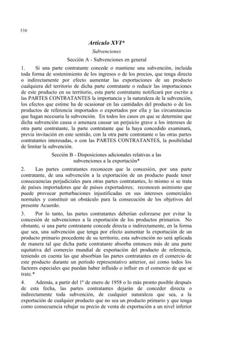 530
Artículo XVI*
Subvenciones
Sección A - Subvenciones en general
1. Si una parte contratante concede o mantiene una subvención, incluida
toda forma de sostenimiento de los ingresos o de los precios, que tenga directa
o indirectamente por efecto aumentar las exportaciones de un producto
cualquiera del territorio de dicha parte contratante o reducir las importaciones
de este producto en su territorio, esta parte contratante notificará por escrito a
las PARTES CONTRATANTES la importancia y la naturaleza de la subvención,
los efectos que estime ha de ocasionar en las cantidades del producto o de los
productos de referencia importados o exportados por ella y las circunstancias
que hagan necesaria la subvención. En todos los casos en que se determine que
dicha subvención causa o amenaza causar un perjuicio grave a los intereses de
otra parte contratante, la parte contratante que la haya concedido examinará,
previa invitación en este sentido, con la otra parte contratante o las otras partes
contratantes interesadas, o con las PARTES CONTRATANTES, la posibilidad
de limitar la subvención.
Sección B - Disposiciones adicionales relativas a las
subvenciones a la exportación*
2. Las partes contratantes reconocen que la concesión, por una parte
contratante, de una subvención a la exportación de un producto puede tener
consecuencias perjudiciales para otras partes contratantes, lo mismo si se trata
de países importadores que de países exportadores; reconocen asimismo que
puede provocar perturbaciones injustificadas en sus intereses comerciales
normales y constituir un obstáculo para la consecución de los objetivos del
presente Acuerdo.
3. Por lo tanto, las partes contratantes deberían esforzarse por evitar la
concesión de subvenciones a la exportación de los productos primarios. No
obstante, si una parte contratante concede directa o indirectamente, en la forma
que sea, una subvención que tenga por efecto aumentar la exportación de un
producto primario procedente de su territorio, esta subvención no será aplicada
de manera tal que dicha parte contratante absorba entonces más de una parte
equitativa del comercio mundial de exportación del producto de referencia,
teniendo en cuenta las que absorbían las partes contratantes en el comercio de
este producto durante un período representativo anterior, así como todos los
factores especiales que puedan haber influido o influir en el comercio de que se
trate.*
4. Además, a partir del 1º de enero de 1958 o lo más pronto posible después
de esta fecha, las partes contratantes dejarán de conceder directa o
indirectamente toda subvención, de cualquier naturaleza que sea, a la
exportación de cualquier producto que no sea un producto primario y que tenga
como consecuencia rebajar su precio de venta de exportación a un nivel inferior
 