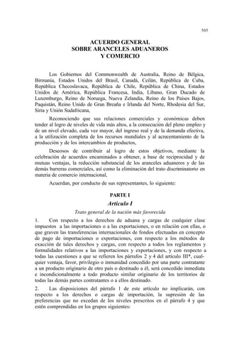 505
ACUERDO GENERAL
SOBRE ARANCELES ADUANEROS
Y COMERCIO
Los Gobiernos del Commonwealth de Australia, Reino de Bélgica,
Birmania, Estados Unidos del Brasil, Canadá, Ceilán, República de Cuba,
República Checoslavaca, República de Chile, República de China, Estados
Unidos de América, República Francesa, India, Líbano, Gran Ducado de
Luxemburgo, Reino de Noruega, Nueva Zelandia, Reino de los Países Bajos,
Paquistán, Reino Unido de Gran Breaña e Irlanda del Norte, Rhodesia del Sur,
Siria y Unión Sudafricana,
Reconociendo que sus relaciones comerciales y económicas deben
tender al logro de niveles de vida más altos, a la consecución del pleno empleo y
de un nivel elevado, cada vez mayor, del ingreso real y de la demanda efectiva,
a la utilización completa de los recursos mundiales y al acrecentamiento de la
producción y de los intercambios de productos,
Deseosos de contribuir al logro de estos objetivos, mediante la
celebración de acuerdos encaminados a obtener, a base de reciprocidad y de
mutuas ventajas, la reducción substancial de los aranceles aduaneros y de las
demás barreras comerciales, así como la eliminación del trato discriminatorio en
materia de comercio internacional,
Acuerdan, por conducto de sus representantes, lo siguiente:
PARTE I
Artículo I
Trato general de la nación más favorecida
1. Con respecto a los derechos de aduana y cargas de cualquier clase
impuestos a las importaciones o a las exportaciones, o en relación con ellas, o
que graven las transferencias internacionales de fondos efectuadas en concepto
de pago de importaciones o exportaciones, con respecto a los métodos de
exacción de tales derechos y cargas, con respecto a todos los reglamentos y
formalidades relativos a las importaciones y exportaciones, y con respecto a
todas las cuestiones a que se refieren los párrafos 2 y 4 del artículo III*, cual-
quier ventaja, favor, privilegio o inmunidad concedido por una parte contratante
a un producto originario de otro país o destinado a él, será concedido inmediata
e incondicionalmente a todo producto similar originario de los territorios de
todas las demás partes contratantes o a ellos destinado.
2. Las disposiciones del párrafo 1 de este artículo no implicarán, con
respecto a los derechos o cargas de importación, la supresión de las
preferencias que no excedan de los niveles prescritos en el párrafo 4 y que
estén comprendidas en los grupos siguientes:
 