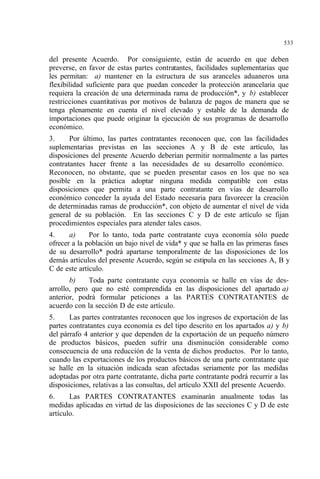 533
del presente Acuerdo. Por consiguiente, están de acuerdo en que deben
preverse, en favor de estas partes contratantes, facilidades suplementarias que
les permitan: a) mantener en la estructura de sus aranceles aduaneros una
flexibilidad suficiente para que puedan conceder la protección arancelaria que
requiera la creación de una determinada rama de producción*, y b) establecer
restricciones cuantitativas por motivos de balanza de pagos de manera que se
tenga plenamente en cuenta el nivel elevado y estable de la demanda de
importaciones que puede originar la ejecución de sus programas de desarrollo
económico.
3. Por último, las partes contratantes reconocen que, con las facilidades
suplementarias previstas en las secciones A y B de este artículo, las
disposiciones del presente Acuerdo deberían permitir normalmente a las partes
contratantes hacer frente a las necesidades de su desarrollo económico.
Reconocen, no obstante, que se pueden presentar casos en los que no sea
posible en la práctica adoptar ninguna medida compatible con estas
disposiciones que permita a una parte contratante en vías de desarrollo
económico conceder la ayuda del Estado necesaria para favorecer la creación
de determinadas ramas de producción*, con objeto de aumentar el nivel de vida
general de su población. En las secciones C y D de este artículo se fijan
procedimientos especiales para atender tales casos.
4. a) Por lo tanto, toda parte contratante cuya economía sólo puede
ofrecer a la población un bajo nivel de vida* y que se halla en las primeras fases
de su desarrollo* podrá apartarse temporalmente de las disposiciones de los
demás artículos del presente Acuerdo, según se estipula en las secciones A, B y
C de este artículo.
b) Toda parte contratante cuya economía se halle en vías de des-
arrollo, pero que no esté comprendida en las disposiciones del apartado a)
anterior, podrá formular peticiones a las PARTES CONTRATANTES de
acuerdo con la sección D de este artículo.
5. Las partes contratantes reconocen que los ingresos de exportación de las
partes contratantes cuya economía es del tipo descrito en los apartados a) y b)
del párrafo 4 anterior y que dependen de la exportación de un pequeño número
de productos básicos, pueden sufrir una disminución considerable como
consecuencia de una reducción de la venta de dichos productos. Por lo tanto,
cuando las exportaciones de los productos básicos de una parte contratante que
se halle en la situación indicada sean afectadas seriamente por las medidas
adoptadas por otra parte contratante, dicha parte contratante podrá recurrir a las
disposiciones, relativas a las consultas, del artículo XXII del presente Acuerdo.
6. Las PARTES CONTRATANTES examinarán anualmente todas las
medidas aplicadas en virtud de las disposiciones de las secciones C y D de este
artículo.
 