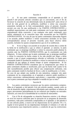 534
Sección A
7. a) Si una parte contratante comprendida en el apartado a) del
párrafo 4 del presente artículo considera que es conveniente, con el fin de
favorecer la creación de una determinada rama de producción*, para elevar el
nivel de vida general de su población, modificar o retirar una concesión
arancelaria incluida en la lista correspondiente anexa al presente Acuerdo,
enviará con este fin una notificación a las PARTES CONTRATANTES y
entablará negociaciones con toda parte contratante con la que haya negociado
originalmente dicha concesión y con cualquier otra parte contratante cuyo
interés substancial en la concesión haya sido reconocido por las PARTES
CONTRATANTES. En caso de que las partes contratantes interesadas lleguen
a un acuerdo, podrán modificar o retirar concesiones incluidas en las listas
correspondientes anexas al presente Acuerdo, para hacer efectivo dicho
acuerdo, incluidos los ajustes compensatorios que en él se establezcan.
b) Si no se llega a un acuerdo en un plazo de sesenta días a contar de
la fecha de la notificación a que se refiere el apartado a) anterior, la parte
contratante que se proponga modificar o retirar la concesión podrá plantear la
cuestión ante las PARTES CONTRATANTES, que la examinarán con toda
diligencia. Si éstas estiman que la parte contratante que se proponga modificar
o retirar la concesión ha hecho cuanto le ha sido posible por llegar a dicho
acuerdo y que el ajuste compensatorio ofrecido es suficiente, la citada parte
contratante tendrá la facultad de modificar o retirar la concesión de referencia, a
condición de que aplique al mismo tiempo el ajuste compensatorio. Si las
PARTES CONTRATANTES consideran que la compensación que ofrece la
parte contratante aludida es insuficiente, pero que ha hecho todo cuanto le ha
sido razonablemente posible para ofrecer una compensación suficiente, esta
parte contratante tendrá la facultad de llevar a cabo la modificación o el retiro.
En caso de que adopte una medida de esta naturaleza, cualquier otra parte
contratante de las comprendidas en el apartado a) anterior podrá modificar o
retirar concesiones substancialmente equivalentes y negociadas originalmente
con la parte contratante que haya adoptado la medida de que se trata.*
Sección B
8. Las partes contratantes reconocen que las partes contratantes compren-
didas en el apartado a) del párrafo 4 de este artículo pueden, cuando estén en
vías de desarrollo rápido, experimentar dificultades para equilibrar su balanza de
pagos, provenientes principalmente de sus esfuerzos por ampliar sus mercados
interiores, así como de la inestabilidad de su relación de intercambio.
9. Con el fin de salvaguardar su situación financiera exterior y de obtener
un nivel de reservas suficiente para la ejecución de su programa de desarrollo
económico, toda parte contratante comprendida en el apartado a) del párrafo 4
de este artículo podrá, a reserva de las disposiciones de los párrafos 10 a 12,
regular el nivel general de sus importaciones limitando el volumen o el valor de
las mercancías cuya importación autorice, a condición de que las restricciones
 