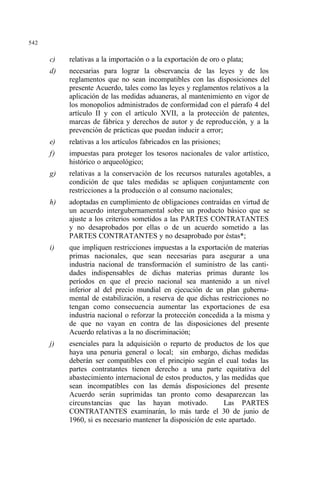 542
c) relativas a la importación o a la exportación de oro o plata;
d) necesarias para lograr la observancia de las leyes y de los
reglamentos que no sean incompatibles con las disposiciones del
presente Acuerdo, tales como las leyes y reglamentos relativos a la
aplicación de las medidas aduaneras, al mantenimiento en vigor de
los monopolios administrados de conformidad con el párrafo 4 del
artículo II y con el artículo XVII, a la protección de patentes,
marcas de fábrica y derechos de autor y de reproducción, y a la
prevención de prácticas que puedan inducir a error;
e) relativas a los artículos fabricados en las prisiones;
f) impuestas para proteger los tesoros nacionales de valor artístico,
histórico o arqueológico;
g) relativas a la conservación de los recursos naturales agotables, a
condición de que tales medidas se apliquen conjuntamente con
restricciones a la producción o al consumo nacionales;
h) adoptadas en cumplimiento de obligaciones contraídas en virtud de
un acuerdo intergubernamental sobre un producto básico que se
ajuste a los criterios sometidos a las PARTES CONTRATANTES
y no desaprobados por ellas o de un acuerdo sometido a las
PARTES CONTRATANTES y no desaprobado por éstas*;
i) que impliquen restricciones impuestas a la exportación de materias
primas nacionales, que sean necesarias para asegurar a una
industria nacional de transformación el suministro de las canti-
dades indispensables de dichas materias primas durante los
períodos en que el precio nacional sea mantenido a un nivel
inferior al del precio mundial en ejecución de un plan guberna-
mental de estabilización, a reserva de que dichas restricciones no
tengan como consecuencia aumentar las exportaciones de esa
industria nacional o reforzar la protección concedida a la misma y
de que no vayan en contra de las disposiciones del presente
Acuerdo relativas a la no discriminación;
j) esenciales para la adquisición o reparto de productos de los que
haya una penuria general o local; sin embargo, dichas medidas
deberán ser compatibles con el principio según el cual todas las
partes contratantes tienen derecho a una parte equitativa del
abastecimiento internacional de estos productos, y las medidas que
sean incompatibles con las demás disposiciones del presente
Acuerdo serán suprimidas tan pronto como desaparezcan las
circunstancias que las hayan motivado. Las PARTES
CONTRATANTES examinarán, lo más tarde el 30 de junio de
1960, si es necesario mantener la disposición de este apartado.
 