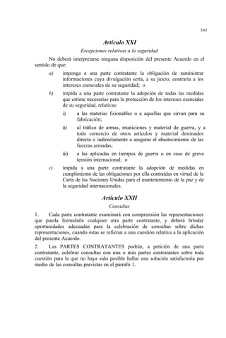 543
Artículo XXI
Excepciones relativas a la seguridad
No deberá interpretarse ninguna disposición del presente Acuerdo en el
sentido de que:
a) imponga a una parte contratante la obligación de suministrar
informaciones cuya divulgación sería, a su juicio, contraria a los
intereses esenciales de su seguridad; o
b) impida a una parte contratante la adopción de todas las medidas
que estime necesarias para la protección de los intereses esenciales
de su seguridad, relativas:
i) a las materias fisionables o a aquellas que sirvan para su
fabricación;
ii) al tráfico de armas, municiones y material de guerra, y a
todo comercio de otros artículos y material destinados
directa o indirectamente a asegurar el abastecimiento de las
fuerzas armadas;
iii) a las aplicadas en tiempos de guerra o en caso de grave
tensión internacional; o
c) impida a una parte contratante la adopción de medidas en
cumplimiento de las obligaciones por ella contraídas en virtud de la
Carta de las Naciones Unidas para el mantenimiento de la paz y de
la seguridad internacionales.
Artículo XXII
Consultas
1. Cada parte contratante examinará con comprensión las representaciones
que pueda formularle cualquier otra parte contratante, y deberá brindar
oportunidades adecuadas para la celebración de consultas sobre dichas
representaciones, cuando éstas se refieran a una cuestión relativa a la aplicación
del presente Acuerdo.
2. Las PARTES CONTRATANTES podrán, a petición de una parte
contratante, celebrar consultas con una o más partes contratantes sobre toda
cuestión para la que no haya sido posible hallar una solución satisfactoria por
medio de las consultas previstas en el párrafo 1.
 