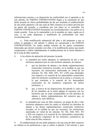 547
informaciones puestas a su disposición de conformidad con el apartado a) de
este párrafo, las PARTES CONTRATANTES llegan a la conclusión de que
dicho acuerdo no ofrece probabilidades de dar por resultado el establecimiento
de una unión aduanera o de una zona de libre comercio en el plazo previsto por
las partes del acuerdo, o consideran que este plazo no es razonable, las
PARTES CONTRATANTES formularán sus recomendaciones a las partes en el
citado acuerdo. Estas no lo mantendrán o no lo pondrán en vigor, según sea el
caso, si no están dispuestas a modificarlo de conformidad con tales
recomendaciones.
c) Toda modificación substancial del plan o del programa a que se
refiere el apartado c) del párrafo 5, deberá ser comunicada a las PARTES
CONTRATANTES, las cuales podrán solicitar de las partes contratantes
interesadas que inicien consultas con ellas, si la modificación parece que puede
comprometer o diferir indebidamente el establecimiento de la unión aduanera o
de la zona de libre comercio.
8. A los efectos de aplicación del presente Acuerdo,
a) se entenderá por unión aduanera, la substitución de dos o más
territorios aduaneros por un solo territorio aduanero, de manera:
i) que los derechos de aduana y las demás reglamentaciones
comerciales restrictivas (excepto, en la medida en que sea
necesario, las restricciones autorizadas en virtud de los
artículos XI, XII, XIII, XIV, XV y XX) sean eliminados
con respecto a lo esencial de los intercambios comerciales
entre los territorios constitutivos de la unión o, al menos, en
lo que concierne a lo esencial de los intercambios
comerciales de los productos originarios de dichos
territorios; y
ii) que, a reserva de las disposiciones del párrafo 9, cada uno
de los miembros de la unión aplique al comercio con los
territorios que no estén comprendidos en ella derechos de
aduana y demás reglamentaciones del comercio que, en
substancia, sean idénticos;
b) se entenderá por zona de libre comercio, un grupo de dos o más
territorios aduaneros entre los cuales se eliminen los derechos de
aduana y las demás reglamentaciones comerciales restrictivas
(excepto, en la medida en que sea necesario, las restricciones
autorizadas en virtud de los artículos XI, XII, XIII, XIV, XV
y XX) con respecto a lo esencial de los intercambios comerciales
de los productos originarios de los territorios constitutivos de
dicha zona de libre comercio.
9. El establecimiento de una unión aduanera o de una zona de libre comercio
no influirá en las preferencias a que se refiere el párrafo 2 del artículo I, pero
 