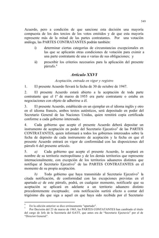 549
Acuerdo, pero a condición de que sancione esta decisión una mayoría
compuesta de los dos tercios de los votos emitidos y de que esta mayoría
represente más de la mitad de las partes contratantes. Por una votación
análoga, las PARTES CONTRATANTES podrán también:
i) determinar ciertas categorías de circunstancias excepcionales en
las que se aplicarán otras condiciones de votación para eximir a
una parte contratante de una o varias de sus obligaciones; y
ii) prescribir los criterios necesarios para la aplicación del presente
párrafo.4
Artículo XXVI
Aceptación, entrada en vigor y registro
1. El presente Acuerdo llevará la fecha de 30 de octubre de 1947.
2. El presente Acuerdo estará abierto a la aceptación de toda parte
contratante que el 1º de marzo de 1955 era parte contratante o estaba en
negociaciones con objeto de adherirse a él.
3. El presente Acuerdo, establecido en un ejemplar en el idioma inglés y otro
en el idioma francés, ambos textos auténticos, será depositado en poder del
Secretario General de las Naciones Unidas, quien remitirá copia certificada
conforme a cada gobierno interesado.
4. Cada gobierno que acepte el presente Acuerdo deberá depositar un
instrumento de aceptación en poder del Secretario Ejecutivo5
de las PARTES
CONTRATANTES, quien informará a todos los gobiernos interesados sobre la
fecha de depósito de cada instrumento de aceptación y la fecha en que el
presente Acuerdo entrará en vigor de conformidad con las disposiciones del
párrafo 6 del presente artículo.
5. a) Cada gobierno que acepte el presente Acuerdo, lo aceptará en
nombre de su territorio metropolitano y de los demás territorios que represente
internacionalmente, con excepción de los territorios aduaneros distintos que
notifique al Secretario Ejecutivo5
de las PARTES CONTRATANTES en el
momento de su propia aceptación.
b) Todo gobierno que haya transmitido al Secretario Ejecutivo5
la
citada notificación, de conformidad con las excepciones previstas en el
apartado a) de este párrafo, podrá, en cualquier momento, notificarle que su
aceptación se aplicará en adelante a un territorio aduanero distinto
precedentemente exceptuado; esta notificación surtirá efecto a contar del
trigésimo día que siga a aquel en que haya sido recibida por el Secretario
4
En la edición anterior se dice erróneamente "apartado".
5
Por Decisión del 23 de marzo de 1965, las PARTES CONTATANTES han cambiado el título
del cargo de Jefe de la Secretaría del GATT, que antes era de “Secretario Ejectuvio” por el de
“Director General”.
 