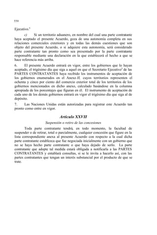 550
Ejecutivo.5
c) Si un territorio aduanero, en nombre del cual una parte contratante
haya aceptado el presente Acuerdo, goza de una autonomía completa en sus
relaciones comerciales exteriores y en todas las demás cuestiones que son
objeto del presente Acuerdo, o si adquiere esta autonomía, será considerado
parte contratante tan pronto como sea presentado por la parte contratante
responsable mediante una declaración en la que establecerá el hecho a que se
hace referencia más arriba.
6. El presente Acuerdo entrará en vigor, entre los gobiernos que lo hayan
aceptado, el trigésimo día que siga a aquel en que el Secretario Ejecutivo5
de las
PARTES CONTRATANTES haya recibido los instrumentos de aceptación de
los gobiernos enumerados en el Anexo H, cuyos territorios representen el
ochenta y cinco por ciento del comercio exterior total de los territorios de los
gobiernos mencionados en dicho anexo, calculado basándose en la columna
apropiada de los porcentajes que figuran en él. El instrumento de aceptación de
cada uno de los demás gobiernos entrará en vigor el trigésimo día que siga al de
depósito.
7. Las Naciones Unidas están autorizadas para registrar este Acuerdo tan
pronto como entre en vigor.
Artículo XXVII
Suspensión o retiro de las concesiones
Toda parte contratante tendrá, en todo momento, la facultad de
suspender o de retirar, total o parcialmente, cualquier concesión que figure en la
lista correspondiente anexa al presente Acuerdo con respecto a la cual dicha
parte contratante establezca que fue negociada inicialmente con un gobierno que
no se haya hecho parte contratante o que haya dejado de serlo. La parte
contratante que adopte tal medida estará obligada a notificarla a las PARTES
CONTRATANTES y entablará consultas, si se le invita a hacerlo así, con las
partes contratantes que tengan un interés substancial por el producto de que se
trate.
 