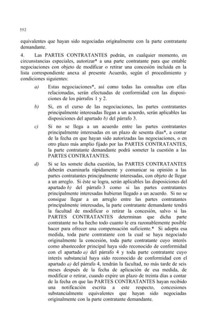 552
equivalentes que hayan sido negociadas originalmente con la parte contratante
demandante.
4. Las PARTES CONTRATANTES podrán, en cualquier momento, en
circunstancias especiales, autorizar* a una parte contratante para que entable
negociaciones con objeto de modificar o retirar una concesión incluida en la
lista correspondiente anexa al presente Acuerdo, según el procedimiento y
condiciones siguientes:
a) Estas negociaciones*, así como todas las consultas con ellas
relacionadas, serán efectuadas de conformidad con las disposi-
ciones de los párrafos 1 y 2.
b) Si, en el curso de las negociaciones, las partes contratantes
principalmente interesadas llegan a un acuerdo, serán aplicables las
disposiciones del apartado b) del párrafo 3.
c) Si no se llega a un acuerdo entre las partes contratantes
principalmente interesadas en un plazo de sesenta días*, a contar
de la fecha en que hayan sido autorizadas las negociaciones, o en
otro plazo más amplio fijado por las PARTES CONTRATANTES,
la parte contratante demandante podrá someter la cuestión a las
PARTES CONTRATANTES.
d) Si se les somete dicha cuestión, las PARTES CONTRATANTES
deberán examinarla rápidamente y comunicar su opinión a las
partes contratantes principalmente interesadas, con objeto de llegar
a un arreglo. Si éste se logra, serán aplicables las disposiciones del
apartado b) del párrafo 3 como si las partes contratantes
principalmente interesadas hubieran llegado a un acuerdo. Si no se
consigue llegar a un arreglo entre las partes contratantes
principalmente interesadas, la parte contratante demandante tendrá
la facultad de modificar o retirar la concesión, salvo si las
PARTES CONTRATANTES determinan que dicha parte
contratante no ha hecho todo cuanto le era razonablemente posible
hacer para ofrecer una compensación suficiente.* Si adopta esa
medida, toda parte contratante con la cual se haya negociado
originalmente la concesión, toda parte contratante cuyo interés
como abastecedor principal haya sido reconocido de conformidad
con el apartado a) del párrafo 4 y toda parte contratante cuyo
interés substancial haya sido reconocido de conformidad con el
apartado a) del párrafo 4, tendrán la facultad, no más tarde de seis
meses después de la fecha de aplicación de esa medida, de
modificar o retirar, cuando expire un plazo de treinta días a contar
de la fecha en que las PARTES CONTRATANTES hayan recibido
una notificación escrita a este respecto, concesiones
substancialmente equivalentes que hayan sido negociadas
originalmente con la parte contratante demandante.
 