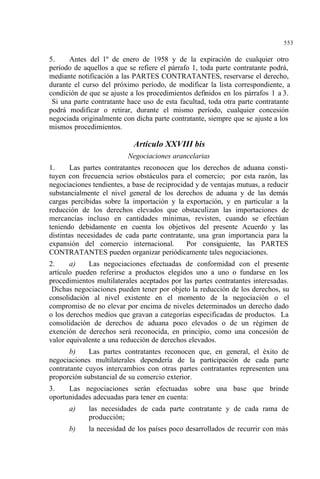 553
5. Antes del 1º de enero de 1958 y de la expiración de cualquier otro
período de aquellos a que se refiere el párrafo 1, toda parte contratante podrá,
mediante notificación a las PARTES CONTRATANTES, reservarse el derecho,
durante el curso del próximo período, de modificar la lista correspondiente, a
condición de que se ajuste a los procedimientos definidos en los párrafos 1 a 3.
Si una parte contratante hace uso de esta facultad, toda otra parte contratante
podrá modificar o retirar, durante el mismo período, cualquier concesión
negociada originalmente con dicha parte contratante, siempre que se ajuste a los
mismos procedimientos.
Artículo XXVIII bis
Negociaciones arancelarias
1. Las partes contratantes reconocen que los derechos de aduana consti-
tuyen con frecuencia serios obstáculos para el comercio; por esta razón, las
negociaciones tendientes, a base de reciprocidad y de ventajas mutuas, a reducir
substancialmente el nivel general de los derechos de aduana y de las demás
cargas percibidas sobre la importación y la exportación, y en particular a la
reducción de los derechos elevados que obstaculizan las importaciones de
mercancías incluso en cantidades mínimas, revisten, cuando se efectúan
teniendo debidamente en cuenta los objetivos del presente Acuerdo y las
distintas necesidades de cada parte contratante, una gran importancia para la
expansión del comercio internacional. Por consiguiente, las PARTES
CONTRATANTES pueden organizar periódicamente tales negociaciones.
2. a) Las negociaciones efectuadas de conformidad con el presente
artículo pueden referirse a productos elegidos uno a uno o fundarse en los
procedimientos multilaterales aceptados por las partes contratantes interesadas.
Dichas negociaciones pueden tener por objeto la reducción de los derechos, su
consolidación al nivel existente en el momento de la negociación o el
compromiso de no elevar por encima de niveles determinados un derecho dado
o los derechos medios que gravan a categorías especificadas de productos. La
consolidación de derechos de aduana poco elevados o de un régimen de
exención de derechos será reconocida, en principio, como una concesión de
valor equivalente a una reducción de derechos elevados.
b) Las partes contratantes reconocen que, en general, el éxito de
negociaciones multilaterales dependería de la participación de cada parte
contratante cuyos intercambios con otras partes contratantes representen una
proporción substancial de su comercio exterior.
3. Las negociaciones serán efectuadas sobre una base que brinde
oportunidades adecuadas para tener en cuenta:
a) las necesidades de cada parte contratante y de cada rama de
producción;
b) la necesidad de los países poco desarrollados de recurrir con más
 