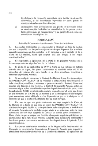 554
flexibilidad a la protección arancelaria para facilitar su desarrollo
económico, y las necesidades especiales de estos países de
mantener derechos con fines fiscales;
c) cualesquiera otras circunstancias que pueda ser necesario tomar
en consideración, incluidas las necesidades de las partes contra-
tantes interesadas en materia fiscal* y de desarrollo, así como sus
necesidades estratégicas, etc.
Artículo XXIX
Relación del presente Acuerdo con la Carta de La Habana
1. Las partes contratantes se comprometen a observar, en toda la medida
que sea compatible con los poderes ejecutivos de que disponen, los principios
generales enunciados en los capítulos I a VI inclusive y en el capítulo IX de la
Carta de La Habana, hasta que acepten ésta con arreglo a sus reglas
constitucionales.*
2. Se suspenderá la aplicación de la Parte II del presente Acuerdo en la
fecha en que entre en vigor la Carta de La Habana.
3. Si el día 30 de septiembre de 1949 la Carta de La Habana no hubiera
entrado aún en vigor, las partes contratantes se reunirán antes del 31 de
diciembre del mismo año para decidir si se debe modificar, completar o
mantener el presente Acuerdo.
4. Si, en cualquier momento, la Carta de La Habana dejara de estar en vigor,
las PARTES CONTRATANTES se reunirían lo antes posible para decidir si se
debe completar, modificar o mantener el presente Acuerdo. hasta el día en que
adopten una decisión a este respecto, la Parte II del presente Acuerdo estará de
nuevo en vigor, sobre entendiéndose que las disposiciones de dicha parte, salvo
las del artículo XXIII, se substituirán, mutatis mutandis, por el texto que figure
en ese momento en la Carta de La Habana, y en la inteligencia de que ninguna
parte contratante estará obligada por las disposiciones que no le obliguen en el
momento en que la Carta de La Habana deje de estar en vigor.
5. En caso de que una parte contratante no haya aceptado la Carta de
La Habana en la fecha en que entre en vigor, las PARTES CONTRATANTES
conferenciarán para decidir si, y en qué forma, debe completarse o modificarse
el presente Acuerdo en la medida en que afecte a las relaciones entre la parte
contratante que no haya aceptado la Carta y las demás partes contratantes.
Hasta el día en que se adopte una decisión al respecto, seguirán aplicándose las
disposiciones de la Parte II del presente Acuerdo entre dicha parte contratante y
las demás partes contratantes, no obstante las disposiciones del párrafo 2 del
presente artículo.
6. Las partes contratantes miembros de la Organización Internacional de
Comercio no invocarán las disposiciones del presente Acuerdo para impedir la
efectividad de cualquier disposición de la Carta de La Habana. La aplicación del
 