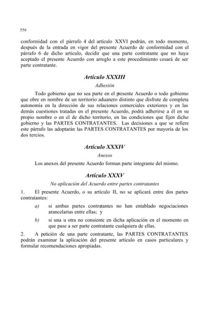 556
conformidad con el párrafo 4 del artículo XXVI podrán, en todo momento,
después de la entrada en vigor del presente Acuerdo de conformidad con el
párrafo 6 de dicho artículo, decidir que una parte contratante que no haya
aceptado el presente Acuerdo con arreglo a este procedimiento cesará de ser
parte contratante.
Artículo XXXIII
Adhesión
Todo gobierno que no sea parte en el presente Acuerdo o todo gobierno
que obre en nombre de un territorio aduanero distinto que disfrute de completa
autonomía en la dirección de sus relaciones comerciales exteriores y en las
demás cuestiones tratadas en el presente Acuerdo, podrá adherirse a él en su
propio nombre o en el de dicho territorio, en las condiciones que fijen dicho
gobierno y las PARTES CONTRATANTES. Las decisiones a que se refiere
este párrafo las adoptarán las PARTES CONTRATANTES por mayoría de los
dos tercios.
Artículo XXXIV
Anexos
Los anexos del presente Acuerdo forman parte integrante del mismo.
Artículo XXXV
No aplicación del Acuerdo entre partes contratantes
1. El presente Acuerdo, o su artículo II, no se aplicará entre dos partes
contratantes:
a) si ambas partes contratantes no han entablado negociaciones
arancelarias entre ellas; y
b) si una u otra no consiente en dicha aplicación en el momento en
que pase a ser parte contratante cualquiera de ellas.
2. A petición de una parte contratante, las PARTES CONTRATANTES
podrán examinar la aplicación del presente artículo en casos particulares y
formular recomendaciones apropiadas.
 