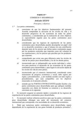 557
PARTE IV*
COMERCIO Y DESARROLLO
Artículo XXXVI
Principios y objetivos
1.* Las partes contratantes,
a) conscientes de que los objetivos fundamentales del presente
Acuerdo comprenden la elevación de los niveles de vida y el
desarrollo progresivo de las economías de todas las partes
contratantes, y considerando que la realización de estos objetivos
es especialmente urgente para las partes contratantes poco
desarrolladas;
b) considerando que los ingresos de exportación de las partes
contratantes poco desarrolladas pueden desempeñar un papel vital
en su desarrollo económico y que el alcance de esta contribución
depende tanto de los precios que dichas partes contratantes pagan
por los productos esenciales que importan como del volumen de
sus exportaciones y de los precios que perciben por los productos
que exportan;
c) comprobando que existe una gran diferencia entre los niveles de
vida de los países poco desarrollados y los de los demás países;
d) reconociendo que es indispensable una acción individual y colec-
tiva para promover el desarrollo de las economías de las partes
contratantes poco desarrolladas y para lograr la elevación rápida de
los niveles de vida de estos países;
e) reconociendo que el comercio internacional, considerado como
instrumento de progreso económico y social, debe regirse por
reglas y procedimientos _y por medidas acordes con tales reglas y
procedimientos_ que sean compatibles con los objetivos
enunciados en el presente artículo;
f) notando que las PARTES CONTRATANTES pueden facultar a las
partes contratantes poco desarrolladas para que apliquen medidas
especiales con objeto de fomentar su comercio y su desarrollo;
convienen en lo siguiente:
2. Es necesario asegurar un aumento rápido y sostenido de los ingresos de
exportación de las partes contratantes poco desarrolladas.
3. Es necesario realizar esfuerzos positivos para que las partes contratantes
poco desarrolladas obtengan una parte del incremento del comercio
internacional que corresponda a las necesidades de su desarrollo económico.
4. Dado que numerosas partes contratantes poco desarrolladas siguen
dependiendo de la exportación de una gama limitada de productos primarios*,
 
