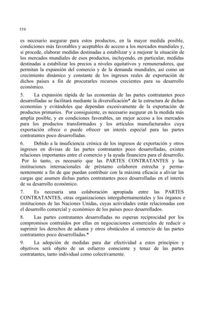 558
es necesario asegurar para estos productos, en la mayor medida posible,
condiciones más favorables y aceptables de acceso a los mercados mundiales y,
si procede, elaborar medidas destinadas a estabilizar y a mejorar la situación de
los mercados mundiales de esos productos, incluyendo, en particular, medidas
destinadas a estabilizar los precios a niveles equitativos y remuneradores, que
permitan la expansión del comercio y de la demanda mundiales, así como un
crecimiento dinámico y constante de los ingresos reales de exportación de
dichos países a fin de procurarles recursos crecientes para su desarrollo
económico.
5. La expansión rápida de las economías de las partes contratantes poco
desarrolladas se facilitará mediante la diversificación* de la estructura de dichas
economías y evitándoles que dependan excesivamente de la exportación de
productos primarios. Por consiguiente, es necesario asegurar en la medida más
amplia posible, y en condiciones favorables, un mejor acceso a los mercados
para los productos transformados y los artículos manufacturados cuya
exportación ofrece o puede ofrecer un interés especial para las partes
contratantes poco desarrolladas.
6. Debido a la insuficiencia crónica de los ingresos de exportación y otros
ingresos en divisas de las partes contratantes poco desarrolladas, existen
relaciones importantes entre el comercio y la ayuda financiera para el desarrollo.
Por lo tanto, es necesario que las PARTES CONTRATANTES y las
instituciones internacionales de préstamo colaboren estrecha y perma-
nentemente a fin de que puedan contribuir con la máxima eficacia a aliviar las
cargas que asumen dichas partes contratantes poco desarrolladas en el interés
de su desarrollo económico.
7. Es necesaria una colaboración apropiada entre las PARTES
CONTRATANTES, otras organizaciones intergubernamentales y los órganos e
instituciones de las Naciones Unidas, cuyas actividades están relacionadas con
el desarrollo comercial y económico de los países poco desarrollados.
8. Las partes contratantes desarrolladas no esperan reciprocidad por los
compromisos contraídos por ellas en negociaciones comerciales de reducir o
suprimir los derechos de aduana y otros obstáculos al comercio de las partes
contratantes poco desarrolladas.*
9. La adopción de medidas para dar efectividad a estos principios y
objetivos será objeto de un esfuerzo consciente y tenaz de las partes
contratantes, tanto individual como colectivamente.
 