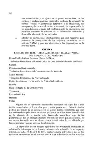 562
una armonización y un ajuste, en el plano internacional, de las
políticas y reglamentaciones nacionales, mediante la aplicación de
normas técnicas y comerciales referentes a la producción, los
transportes y la comercialización, y por medio de la promoción de
las exportaciones a través del establecimiento de dispositivos que
permitan aumentar la difusión de la información comercial y
desarrollar el estudio de los mercados;
f) adoptar las disposiciones institucionales que sean necesarias para
promover la consecución de los objetivos enunciados en el
artículo XXXVI y para dar efectividad a las disposiciones de la
presente Parte.
ANEXO A
LISTA DE LOS TERRITORIOS ALUDIDOS EN EL APARTADO a)
DEL PÁRRAFO 2 DEL ARTÍCULO I
Reino Unido de Gran Bretaña e Irlanda del Norte
Territorios dependientes del Reino Unido de Gran Bretaña e Irlanda del Norte
Canadá
Commonwealth de Australia
Territorios dependientes del Commonwealth de Australia
Nueva Zelandia
Territorios dependientes de Nueva Zelandia
Unión Sudafricana, con inclusión de Africa Sudoccidental
Irlanda
India (en fecha 10 de abril de 1947)
Terranova
Rhodesia del Sur
Birmania
Ceilán
Algunos de los territorios enumerados mantienen en vigor dos o más
tarifas arancelarias preferenciales para ciertos productos. Estos territorios
podrán, por medio de un acuerdo con las demás partes contratantes que sean
los abastecedores principales de dichos productos entre los países beneficiarios
de la cláusula de la nación más favorecida, reemplazar esas tarifas
preferenciales por un arancel aduanero preferencial único que, en conjunto, no
sea menos favorable para los abastecedores beneficiarios de esta cláusula que
las preferencias vigentes antes de la substitución.
La imposición de un margen equivalente de preferencia arancelaria en
substitución del margen de preferencia existente en la aplicación de un impuesto
interior, en fecha 10 de abril de 1947, exclusivamente entre dos o más de los
territorios enumerados en el presente anexo, o en substitución de los acuerdos
 