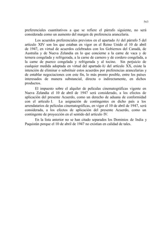 563
preferenciales cuantitativos a que se refiere el párrafo siguiente, no será
considerada como un aumento del margen de preferencia arancelaria.
Los acuerdos preferenciales previstos en el apartado b) del párrafo 5 del
artículo XIV son los que estaban en vigor en el Reino Unido el 10 de abril
de 1947, en virtud de acuerdos celebrados con los Gobiernos del Canadá, de
Australia y de Nueva Zelandia en lo que concierne a la carne de vaca y de
ternera congelada y refrigerada, a la carne de carnero y de cordero congelada, a
la carne de puerco congelada y refrigerada y al tocino. Sin perjuicio de
cualquier medida adoptada en virtud del apartado h) del artículo XX, existe la
intención de eliminar o substituir estos acuerdos por preferencias arancelarias y
de entablar negociaciones con este fin, lo más pronto posible, entre los países
interesados de manera substancial, directa o indirectamente, en dichos
productos.
El impuesto sobre el alquiler de películas cinematográficas vigente en
Nueva Zelandia el 10 de abril de 1947 será considerado, a los efectos de
aplicación del presente Acuerdo, como un derecho de aduana de conformidad
con el artículo I. La asignación de contingentes en dicho país a los
arrendatarios de películas cinematográficas, en vigor el 10 de abril de 1947, será
considerada, a los efectos de aplicación del presente Acuerdo, como un
contingente de proyección en el sentido del artículo IV.
En la lista anterior no se han citado separados los Dominios de India y
Paquistán porque el 10 de abril de 1947 no existían en calidad de tales.
 