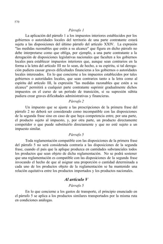 570
Párrafo 1
La aplicación del párrafo 1 a los impuestos interiores establecidos por los
gobiernos o autoridades locales del territorio de una parte contratante estará
sujeta a las disposiciones del último párrafo del artículo XXIV. La expresión
"las medidas razonables que estén a su alcance" que figura en dicho párrafo no
debe interpretarse como que obliga, por ejemplo, a una parte contratante a la
derogación de disposiciones legislativas nacionales que faculten a los gobiernos
locales para establecer impuestos interiores que, aunque sean contrarios en la
forma a la letra del artículo III no lo sean, de hecho, a su espíritu, si tal deroga-
ción pudiera causar graves dificultades financieras a los gobiernos o autoridades
locales interesados. En lo que concierne a los impuestos establecidos por tales
gobiernos o autoridades locales, que sean contrarios tanto a la letra como al
espíritu del artículo III, la expresión "las medidas razonables que estén a su
alcance" permitirá a cualquier parte contratante suprimir gradualmente dichos
impuestos en el curso de un período de transición, si su supresión súbita
pudiera crear graves dificultades administrativas y financieras.
Párrafo 2
Un impuesto que se ajuste a las prescripciones de la primera frase del
párrafo 2 no deberá ser considerado como incompatible con las disposiciones
de la segunda frase sino en caso de que haya competencia entre, por una parte,
el producto sujeto al impuesto, y, por otra parte, un producto directamente
competidor o que puede substituirlo directamente y que no esté sujeto a un
impuesto similar.
Párrafo 5
Toda reglamentación compatible con las disposiciones de la primera frase
del párrafo 5 no será considerada contraria a las disposiciones de la segunda
frase, cuando el país que la aplique produzca en cantidades substanciales todos
los productos que sean objeto de dicha reglamentación. No se podrá sostener
que una reglamentación es compatible con las disposiciones de la segunda frase
invocando el hecho de que al asignar una proporción o cantidad determinada a
cada uno de los productos objeto de la reglamentación se ha mantenido una
relación equitativa entre los productos importados y los productos nacionales.
Al artículo V
Párrafo 5
En lo que concierne a los gastos de transporte, el principio enunciado en
el párrafo 5 se aplica a los productos similares transportados por la misma ruta
en condiciones análogas.
 
