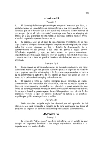 571
Al artículo VI
Párrafo 1
1. El dumping disimulado practicado por empresas asociadas (es decir, la
venta hecha por un importador a un precio inferior al que corresponde al precio
facturado por un exportador con el que aquél esté asociado e inferior también al
precio que rija en el país exportador) constituye una forma de dumping de
precios en la que el margen de éste puede ser calculado sobre la base del precio
al cual el importador revende las mercancías.
2. Se reconoce que, en el caso de importaciones procedentes de un país
cuyo comercio es objeto de un monopolio completo o casi completo y en el que
todos los precios interiores los fija el Estado, la determinación de la
comparabilidad de los precios a los fines del párrafo 1 puede ofrecer
dificultades especiales y que, en tales casos, las partes contratantes
importadoras pueden juzgar necesario tener en cuenta la posibilidad de que una
comparación exacta con los precios interiores de dicho país no sea siempre
apropiada.
Párrafos 2 y 3
1. Como sucede en otros muchos casos en la práctica aduanera, una parte
contratante podrá exigir una garantía razonable (fianza o depósito en efectivo)
por el pago de derechos antidumping o de derechos compensatorios, en espera
de la comprobación definitiva de los hechos en todos los casos en que se
sospeche la existencia de dumping o de subvención.
2. El recurso a tipos de cambio múltiples puede constituir, en ciertas
circunstancias, una subvención a la exportación, a la cual se pueden oponer los
derechos compensatorios enunciados en el párrafo 3, o puede representar una
forma de dumping obtenida por medio de una devaluación parcial de la moneda
de un país, a la cual se pueden oponer las medidas previstas en el párrafo 2. La
expresión "recurso a tipos de cambio múltiples" se refiere a las prácticas
seguidas por gobiernos o aprobadas por ellos.
Párrafo 6 b)
Toda exención otorgada según las disposiciones del apartado b) del
párrafo 6 sólo será concedida a petición de la parte contratante que tenga el
propósito de imponer un derecho antidumping o un derecho compensatorio.
Al artículo VII
Párrafo 1
La expresión "otras cargas" no debe entenderse en el sentido de que
incluye los impuestos interiores o las cargas equivalentes percibidos a la
importación o con motivo de ella.
 