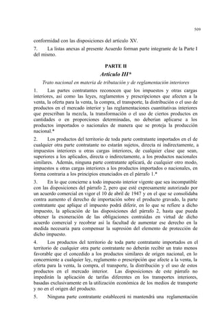 509
conformidad con las disposiciones del artículo XV.
7. La listas anexas al presente Acuerdo forman parte integrante de la Parte I
del mismo.
PARTE II
Artículo III*
Trato nacional en materia de tributación y de reglamentación interiores
1. Las partes contratantes reconocen que los impuestos y otras cargas
interiores, así como las leyes, reglamentos y prescripciones que afecten a la
venta, la oferta para la venta, la compra, el transporte, la distribución o el uso de
productos en el mercado interior y las reglamentaciones cuantitativas interiores
que prescriban la mezcla, la transformación o el uso de ciertos productos en
cantidades o en proporciones determinadas, no deberían aplicarse a los
productos importados o nacionales de manera que se proteja la producción
nacional.*
2. Los productos del territorio de toda parte contratante importados en el de
cualquier otra parte contratante no estarán sujetos, directa ni indirectamente, a
impuestos interiores u otras cargas interiores, de cualquier clase que sean,
superiores a los aplicados, directa o indirectamente, a los productos nacionales
similares. Además, ninguna parte contratante aplicará, de cualquier otro modo,
impuestos u otras cargas interiores a los productos importados o nacionales, en
forma contraria a los principios enunciados en el párrafo 1.*
3. En lo que concierne a todo impuesto interior vigente que sea incompatible
con las disposiciones del párrafo 2, pero que esté expresamente autorizado por
un acuerdo comercial en vigor el 10 de abril de 1947 y en el que se consolidaba
contra aumento el derecho de importación sobre el producto gravado, la parte
contratante que aplique el impuesto podrá diferir, en lo que se refiere a dicho
impuesto, la aplicación de las disposiciones del párrafo 2, hasta que pueda
obtener la exoneración de las obligaciones contraídas en virtud de dicho
acuerdo comercial y recobrar así la facultad de aumentar ese derecho en la
medida necesaria para compensar la supresión del elemento de protección de
dicho impuesto.
4. Los productos del territorio de toda parte contratante importados en el
territorio de cualquier otra parte contratante no deberán recibir un trato menos
favorable que el concedido a los productos similares de origen nacional, en lo
concerniente a cualquier ley, reglamento o prescripción que afecte a la venta, la
oferta para la venta, la compra, el transporte, la distribución y el uso de estos
productos en el mercado interior. Las disposiciones de este párrafo no
impedirán la aplicación de tarifas diferentes en los transportes interiores,
basadas exclusivamente en la utilización económica de los medios de transporte
y no en el origen del producto.
5. Ninguna parte contratante establecerá ni mantendrá una reglamentación
 